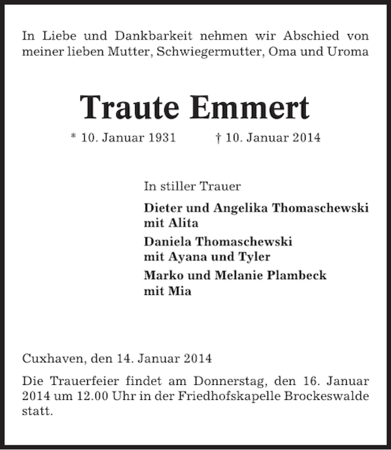 <p>In Liebe und Dankbarkeit nehmen wir Abschied von<br />meiner lieben Mutter, Schwiegermutter, Oma und Uroma</p><p>Traute Emmert<br />* 10. Januar 1931</p><p>† 10. Januar 2014</p><p>In stiller Trauer<br />Dieter und Angelika Thomaschewski<br />mit Alita<br />Daniela Thomaschewski<br />mit Ayana und Tyler<br />Marko und Melanie Plambeck<br />mit Mia</p><p>Cuxhaven, den 14. Januar 2014<br />Die Trauerfeier findet am Donnerstag, den 16. Januar<br />2014 um 12.00 Uhr in der Friedhofskapelle Brockeswalde<br />statt.</p>