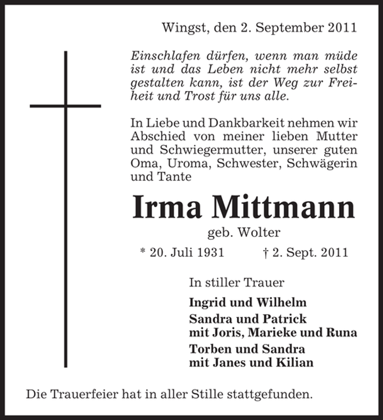 <p>Wingst, den 2. September 2011<br />Einschlafen dürfen, wenn man müde<br />ist und das Leben nicht mehr selbst<br />gestalten kann, ist der Weg zur Freiheit und Trost für uns alle.<br />In Liebe und Dankbarkeit nehmen wir<br />Abschied von meiner lieben Mutter<br />und Schwiegermutter, unserer guten<br />Oma, Uroma, Schwester, Schwägerin<br />und Tante</p><p>Irma Mittmann<br />geb. Wolter<br />* 20. Juli 1931</p><p>† 2. Sept. 2011</p><p>In stiller Trauer<br />Ingrid und Wilhelm<br />Sandra und Patrick<br />mit Joris, Marieke und Runa<br />Torben und Sandra<br />mit Janes und Kilian<br />Die Trauerfeier hat in aller Stille stattgefunden.</p>