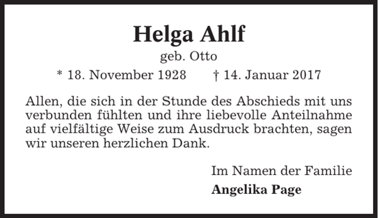 <p>Helga Ahlf<br />geb. Otto<br />* 18. November 1928<br />† 14. Januar 2017<br />Allen, die sich in der Stunde des Abschieds mit uns<br />verbunden fühlten und ihre liebevolle Anteilnahme<br />auf vielfältige Weise zum Ausdruck brachten, sagen<br />wir unseren herzlichen Dank.<br />Im Namen der Familie<br />Angelika Page</p>
