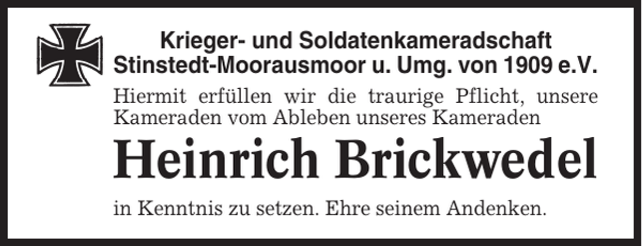 <p>Krieger- und Soldatenkameradschaft<br />Stinstedt-Moorausmoor u. Umg. von 1909 e.V.<br />Hiermit erfüllen wir die traurige Pflicht, unsere<br />Kameraden vom Ableben unseres Kameraden</p><p>Heinrich Brickwedel<br />in Kenntnis zu setzen. Ehre seinem Andenken.</p>