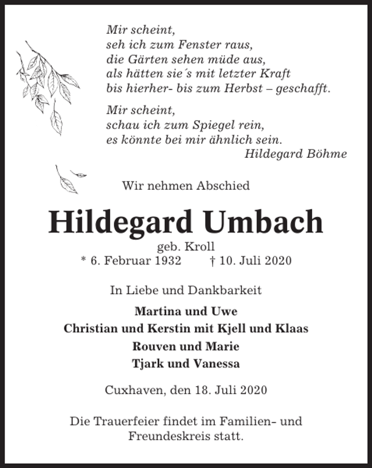 <p>Mir scheint,<br />seh ich zum Fenster raus,<br />die Gärten sehen müde aus,<br />als hätten sie´s mit letzter Kraft<br />bis hierher- bis zum Herbst – geschafft.<br />Mir scheint,<br />schau ich zum Spiegel rein,<br />es könnte bei mir ähnlich sein.<br />Hildegard Böhme<br />Wir nehmen Abschied</p><p>Hildegard Umbach<br />geb. Kroll<br />* 6. Februar 1932<br />† 10. Juli 2020<br />In Liebe und Dankbarkeit<br />Martina und Uwe<br />Christian und Kerstin mit Kjell und Klaas<br />Rouven und Marie<br />Tjark und Vanessa<br />Cuxhaven, den 18. Juli 2020<br />Die Trauerfeier findet im Familien- und<br />Freundeskreis statt.</p>