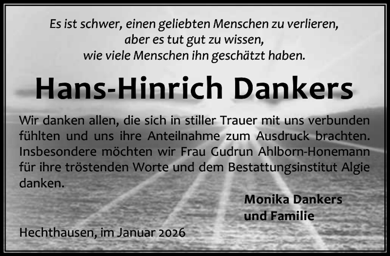 <p>Es ist schwer, einen geliebten Menschen zu verlieren,<br />aber es tut gut zu wissen,<br />wie viele Menschen ihn geschätzt haben.</p><p>Hans-Hinrich Dankers<br />Wir danken allen, die sich in stiller Trauer mit uns verbunden<br />fühlten und uns ihre Anteilnahme zum Ausdruck brachten.<br />Insbesondere möchten wir Frau Gudrun Ahlborn-Honemann<br />für ihre tröstenden Worte und dem Bestattungsinstitut Algie<br />danken.<br />Monika Dankers<br />und Familie<br />Hechthausen, im Januar 2026</p>