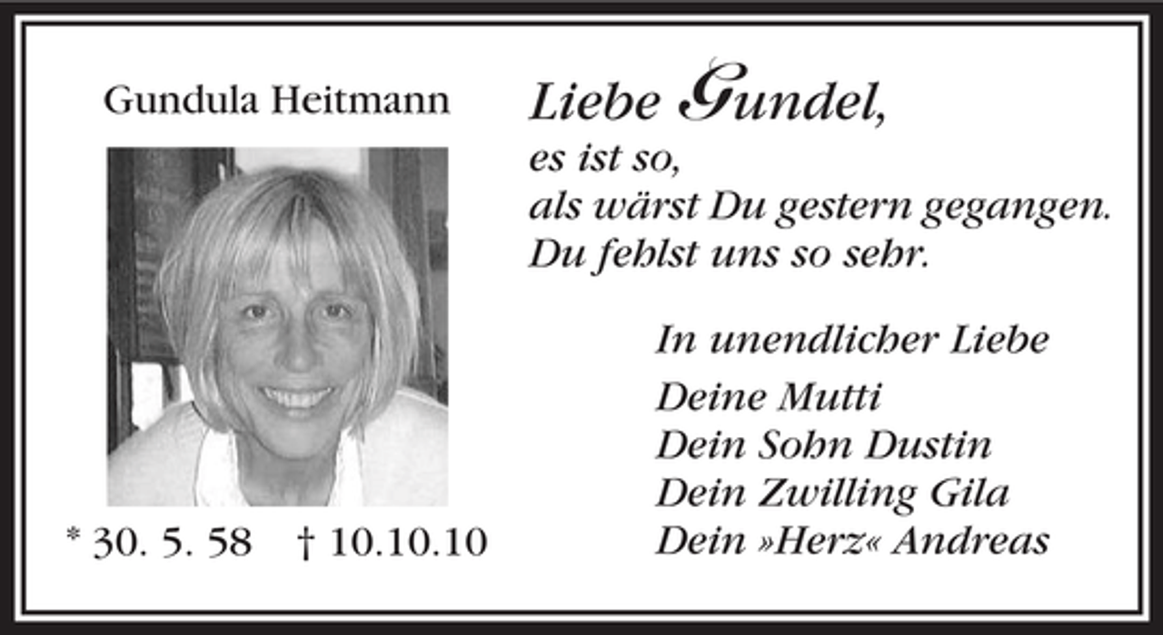 <p>Gundula Heitmann</p><p>Liebe Gundel,<br />es ist so,<br />als wärst Du gestern gegangen.<br />Du fehlst uns so sehr.</p><p>* 30. 5. 58</p><p>† 10.10.10</p><p>In unendlicher Liebe<br />Deine Mutti<br />Dein Sohn Dustin<br />Dein Zwilling Gila<br />Dein »Herz« Andreas</p>