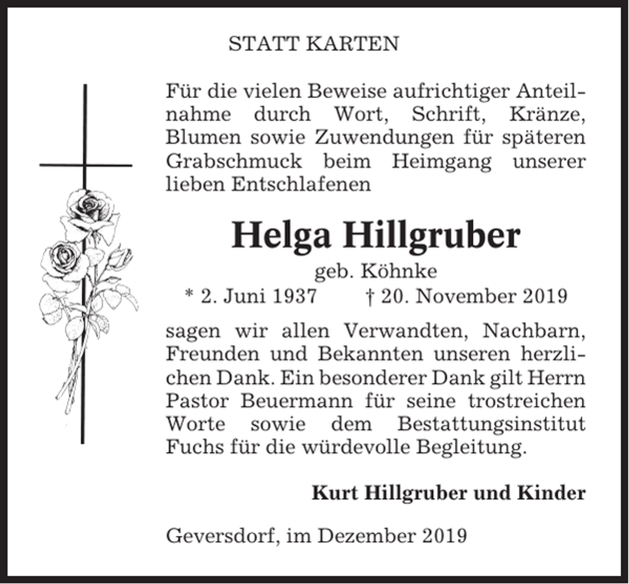 <p>STATT KARTEN<br />Für die vielen Beweise aufrichtiger Anteilnahme durch Wort, Schrift, Kränze,<br />Blumen sowie Zuwendungen für späteren<br />Grabschmuck beim Heimgang unserer<br />lieben Entschlafenen</p><p>Helga Hillgruber<br />geb. Köhnke<br />* 2. Juni 1937<br />† 20. November 2019<br />sagen wir allen Verwandten, Nachbarn,<br />Freunden und Bekannten unseren herzlichen Dank. Ein besonderer Dank gilt Herrn<br />Pastor Beuermann für seine trostreichen<br />Worte sowie dem Bestattungsinstitut<br />Fuchs für die würdevolle Begleitung.<br />Kurt Hillgruber und Kinder<br />Geversdorf, im Dezember 2019</p>