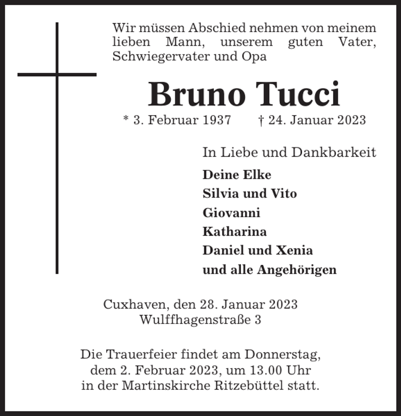 <p>Wir müssen Abschied nehmen von meinem<br />lieben Mann, unserem guten Vater,<br />Schwiegervater und Opa</p><p>Bruno Tucci<br />* 3. Februar 1937</p><p>† 24. Januar 2023</p><p>In Liebe und Dankbarkeit<br />Deine Elke<br />Silvia und Vito<br />Giovanni<br />Katharina<br />Daniel und Xenia<br />und alle Angehörigen<br />Cuxhaven, den 28. Januar 2023<br />Wulffhagenstraße 3<br />Die Trauerfeier findet am Donnerstag,<br />dem 2. Februar 2023, um 13.00 Uhr<br />in der Martinskirche Ritzebüttel statt.</p>