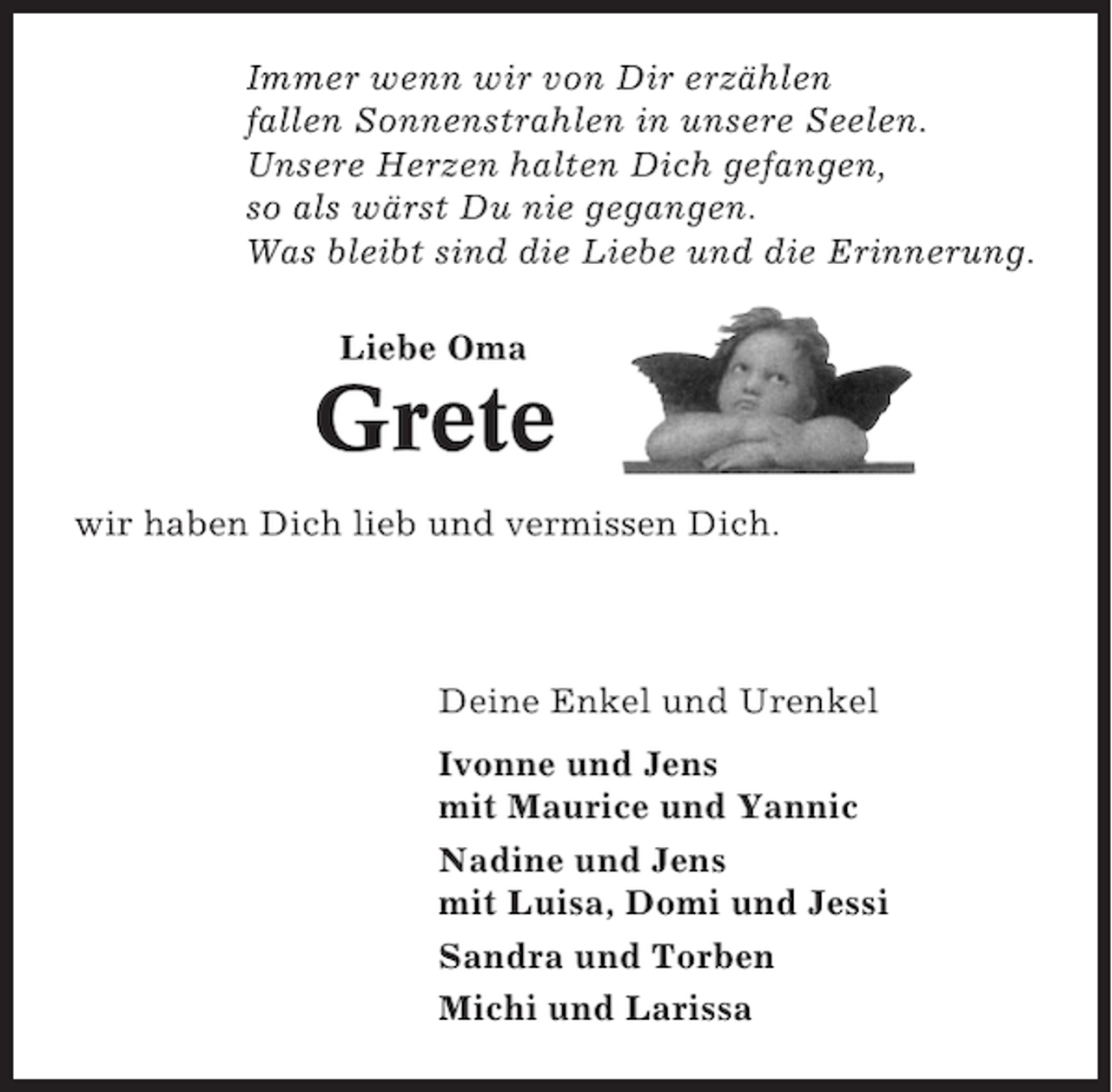 <p>Immer wenn wir von Dir erzählen<br />fallen Sonnenstrahlen in unsere Seelen.<br />Unsere Herzen halten Dich gefangen,<br />so als wärst Du nie gegangen.<br />Was bleibt sind die Liebe und die Erinnerung.<br />Liebe Oma</p><p>Grete<br />wir haben Dich lieb und vermissen Dich.</p><p>Deine Enkel und Urenkel<br />Ivonne und Jens<br />mit Maurice und Yannic<br />Nadine und Jens<br />mit Luisa, Domi und Jessi<br />Sandra und Torben<br />Michi und Larissa</p>