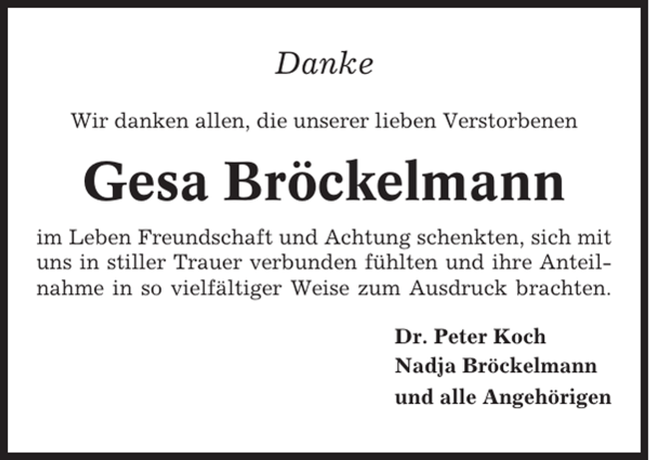 <p>Danke<br />Wir danken allen, die unserer lieben Verstorbenen</p><p>Gesa Bröckelmann<br />im Leben Freundschaft und Achtung schenkten, sich mit<br />uns in stiller Trauer verbunden fühlten und ihre Anteilnahme in so vielfältiger Weise zum Ausdruck brachten.<br />Dr. Peter Koch<br />Nadja Bröckelmann<br />und alle Angehörigen</p>