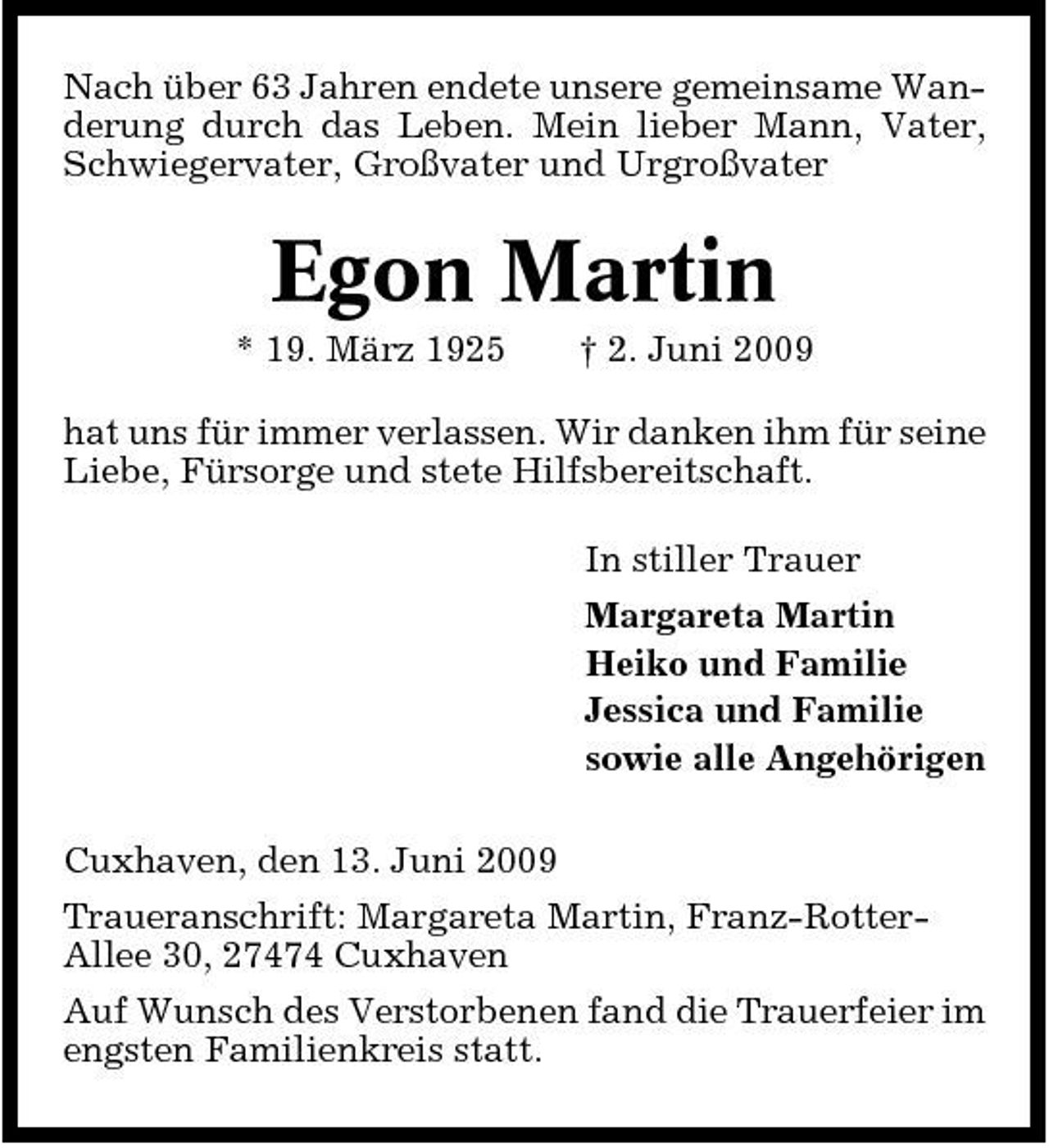 <p>Nach über 63 Jahren endete unsere gemeinsame Wanderung durch das Leben. Mein lieber Mann, Vater, Schwiegervater, Großvater und Urgroßvater</p><p>Egon Martin<br />* 19. März 1925 † 2. Juni 2009 hat uns für immer verlassen. Wir danken ihm für seine Liebe, Fürsorge und stete Hilfsbereitschaft. In stiller Trauer Margareta Martin Heiko und Familie Jessica und Familie sowie alle Angehörigen Cuxhaven, den 13. Juni 2009 Traueranschrift: Margareta Martin, Franz-RotterAllee 30, 27474 Cuxhaven Auf Wunsch des Verstorbenen fand die Trauerfeier im engsten Familienkreis statt.</p>