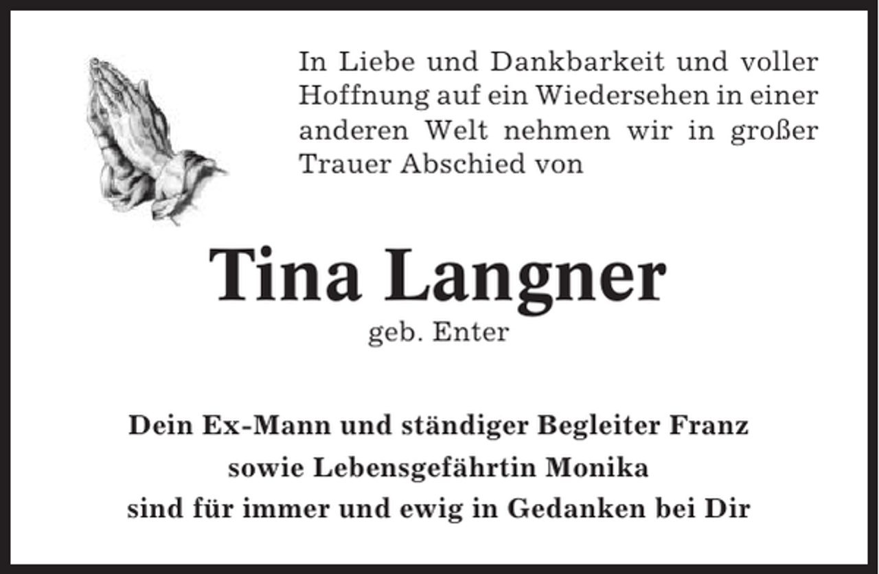 <p>In Liebe und Dankbarkeit und voller<br />Hoffnung auf ein Wiedersehen in einer<br />anderen Welt nehmen wir in großer<br />Trauer Abschied von</p><p>Tina Langner<br />geb. Enter<br />Dein Ex-Mann und ständiger Begleiter Franz<br />sowie Lebensgefährtin Monika<br />sind für immer und ewig in Gedanken bei Dir</p>
