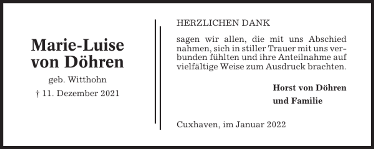 <p>HERZLICHEN DANK</p><p>Marie-Luise<br />von Döhren<br />geb. Witthohn<br />† 11. Dezember 2021</p><p>sagen wir allen, die mit uns Abschied<br />nahmen, sich in stiller Trauer mit uns verbunden fühlten und ihre Anteilnahme auf<br />vielfältige Weise zum Ausdruck brachten.<br />Horst von Döhren<br />und Familie<br />Cuxhaven, im Januar 2022</p>