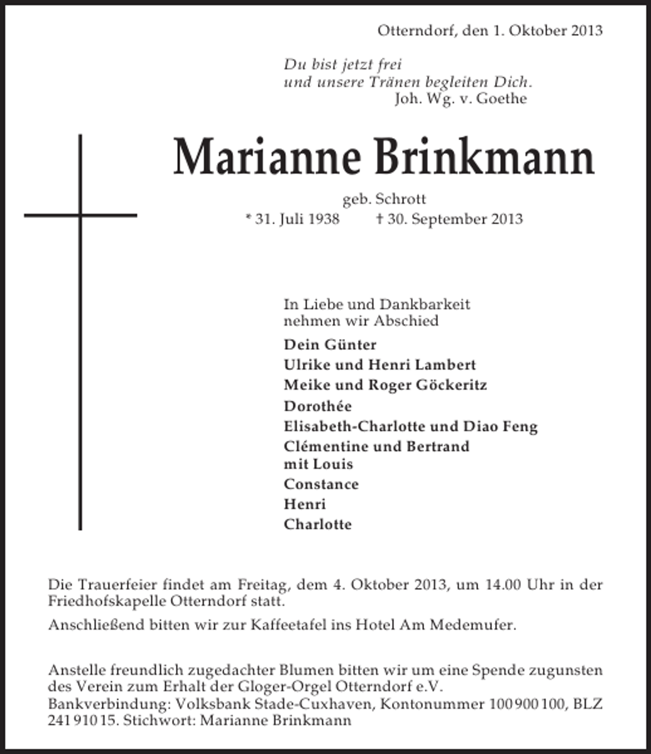 <p>Otterndorf, den 1. Oktober 2013<br />Du bist jetzt frei<br />und unsere Tränen begleiten Dich.<br />Joh. Wg. v. Goethe</p><p>Marianne Brinkmann<br />* 31. Juli 1938</p><p>geb. Schrott<br />† 30. September 2013</p><p>In Liebe und Dankbarkeit</p><p>nehmen wir Abschied<br />Dein Günter<br />Ulrike und Henri Lambert<br />Meike und Roger Göckeritz<br />Dorothée<br />Elisabeth-Charlotte und Diao Feng<br />Clémentine und Bertrand<br />mit Louis<br />Constance<br />Henri<br />Charlotte</p><p>Die Trauerfeier findet am Freitag, dem 4. Oktober 2013, um 14.00 Uhr in der<br />Friedhofskapelle Otterndorf statt.<br />Anschließend bitten wir zur Kaffeetafel ins Hotel Am Medemufer.<br />Anstelle freundlich zugedachter Blumen bitten wir um eine Spende zugunsten<br />des Verein zum Erhalt der Gloger-Orgel Otterndorf e.V.<br />Bankverbindung: Volksbank Stade-Cuxhaven, Kontonummer 100 900 100, BLZ<br />241 910 15. Stichwort: Marianne Brinkmann</p>
