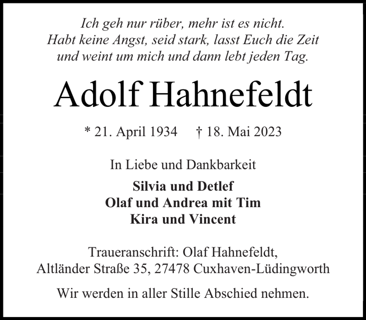 <p>Ich geh nur rüber, mehr ist es nicht.<br />Habt keine Angst, seid stark, lasst Euch die Zeit<br />und weint um mich und dann lebt jeden Tag.</p><p>Adolf Hahnefeldt<br />* 21. April 1934</p><p>† 18. Mai 2023</p><p>In Liebe und Dankbarkeit<br />Silvia und Detlef<br />Olaf und Andrea mit Tim<br />Kira und Vincent<br />Traueranschrift: Olaf Hahnefeldt,<br />Altländer Straße 35, 27478 Cuxhaven-Lüdingworth<br />Wir werden in aller Stille Abschied nehmen.</p>