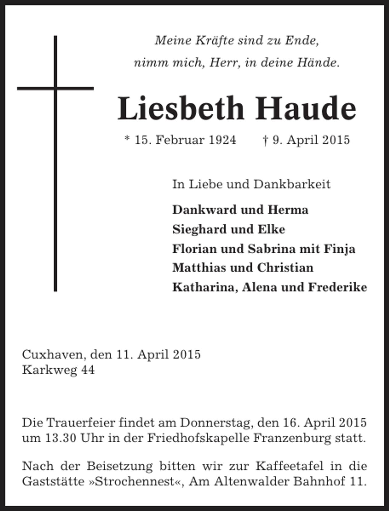 <p>Meine Kräfte sind zu Ende,<br />nimm mich, Herr, in deine Hände.</p><p>Liesbeth Haude<br />* 15. Februar 1924</p><p>† 9. April 2015</p><p>In Liebe und Dankbarkeit<br />Dankward und Herma<br />Sieghard und Elke<br />Florian und Sabrina mit Finja<br />Matthias und Christian<br />Katharina, Alena und Frederike</p><p>Cuxhaven, den 11. April 2015<br />Karkweg 44</p><p>Die Trauerfeier findet am Donnerstag, den 16. April 2015<br />um 13.30 Uhr in der Friedhofskapelle Franzenburg statt.<br />Nach der Beisetzung bitten wir zur Kaffeetafel in die<br />Gaststätte »Strochennest«, Am Altenwalder Bahnhof 11.</p>