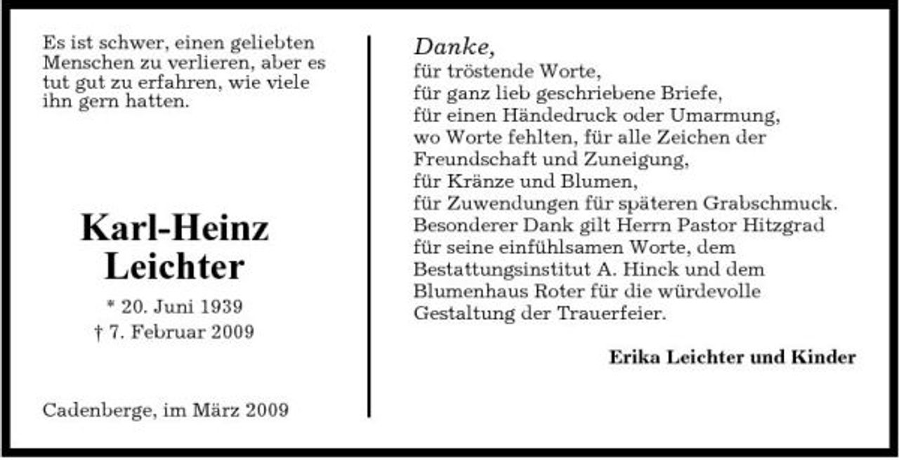 <p>Es ist schwer, einen geliebten Menschen zu verlieren, aber es tut gut zu erfahren, wie viele ihn gern hatten.</p><p>Danke,<br />für tröstende Worte, für ganz lieb geschriebene Briefe, für einen Händedruck oder Umarmung, wo Worte fehlten, für alle Zeichen der Freundschaft und Zuneigung, für Kränze und Blumen, für Zuwendungen für späteren Grabschmuck. Besonderer Dank gilt Herrn Pastor Hitzgrad für seine einfühlsamen Worte, dem Bestattungsinstitut A. Hinck und dem Blumenhaus Roter für die würdevolle Gestaltung der Trauerfeier. Erika Leichter und Kinder</p><p>Karl-Heinz Leichter<br />* 20. Juni 1939 † 7. Februar 2009</p><p>Cadenberge, im März 2009</p>