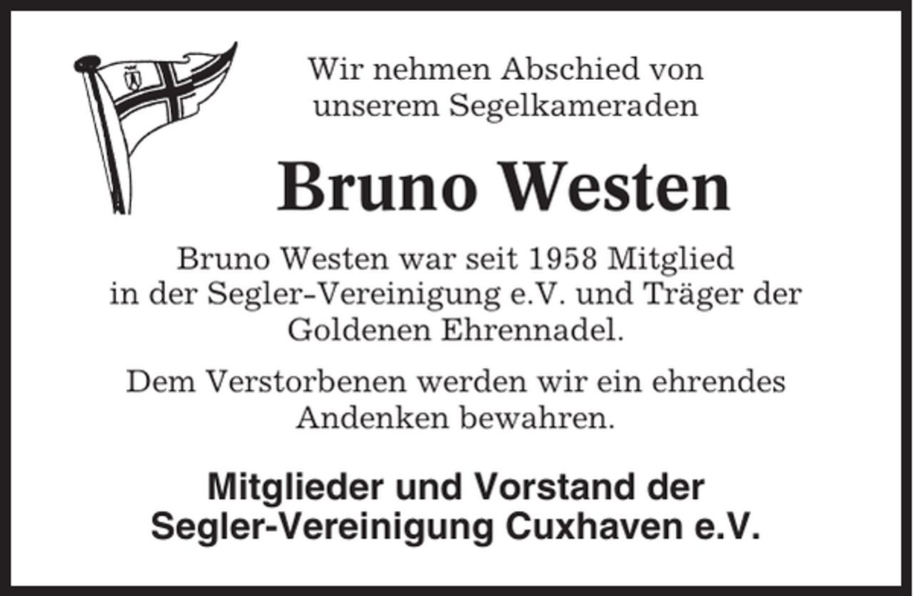 <p>Wir nehmen Abschied von<br />unserem Segelkameraden</p><p>Bruno Westen<br />Bruno Westen war seit 1958 Mitglied<br />in der Segler-Vereinigung e.V. und Träger der<br />Goldenen Ehrennadel.<br />Dem Verstorbenen werden wir ein ehrendes<br />Andenken bewahren.</p><p>Mitglieder und Vorstand der<br />Segler-Vereinigung Cuxhaven e.V.</p>