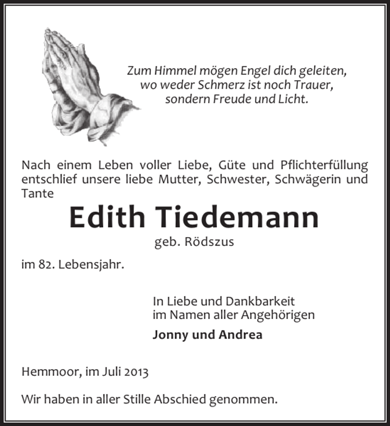 <p>Zum Himmel mögen Engel dich geleiten,<br />wo weder Schmerz ist noch Trauer,<br />sondern Freude und Licht.</p><p>Nach einem Leben voller Liebe, Güte und Pflichterfüllung<br />entschlief unsere liebe Mutter, Schwester, Schwägerin und<br />Tante</p><p>Edith Tiedemann<br />geb. Rödszus</p><p>im 82. Lebensjahr.<br />In Liebe und Dankbarkeit<br />im Namen aller Angehörigen<br />Jonny und Andrea<br />Hemmoor, im Juli 2013<br />Wir haben in aller Stille Abschied genommen.</p>