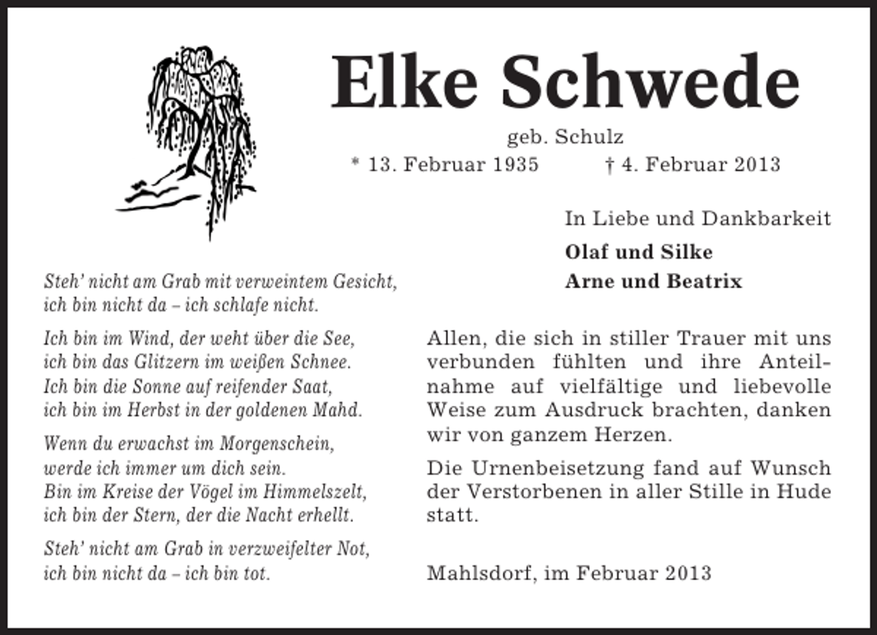 <p>Elke Schwede<br />geb. Schulz<br />* 13. Februar 1935<br />† 4. Februar 2013<br />In Liebe und Dankbarkeit<br />Steh’ nicht am Grab mit verweintem Gesicht,<br />ich bin nicht da – ich schlafe nicht.<br />Ich bin im Wind, der weht über die See,<br />ich bin das Glitzern im weißen Schnee.<br />Ich bin die Sonne auf reifender Saat,<br />ich bin im Herbst in der goldenen Mahd.<br />Wenn du erwachst im Morgenschein,<br />werde ich immer um dich sein.<br />Bin im Kreise der Vögel im Himmelszelt,<br />ich bin der Stern, der die Nacht erhellt.<br />Steh’ nicht am Grab in verzweifelter Not,<br />ich bin nicht da – ich bin tot.</p><p>Olaf und Silke<br />Arne und Beatrix<br />Allen, die sich in stiller Trauer mit uns<br />verbunden fühlten und ihre Anteilnahme auf vielfältige und liebevolle<br />Weise zum Ausdruck brachten, danken<br />wir von ganzem Herzen.<br />Die Urnenbeisetzung fand auf Wunsch<br />der Verstorbenen in aller Stille in Hude<br />statt.<br />Mahlsdorf, im Februar 2013</p>