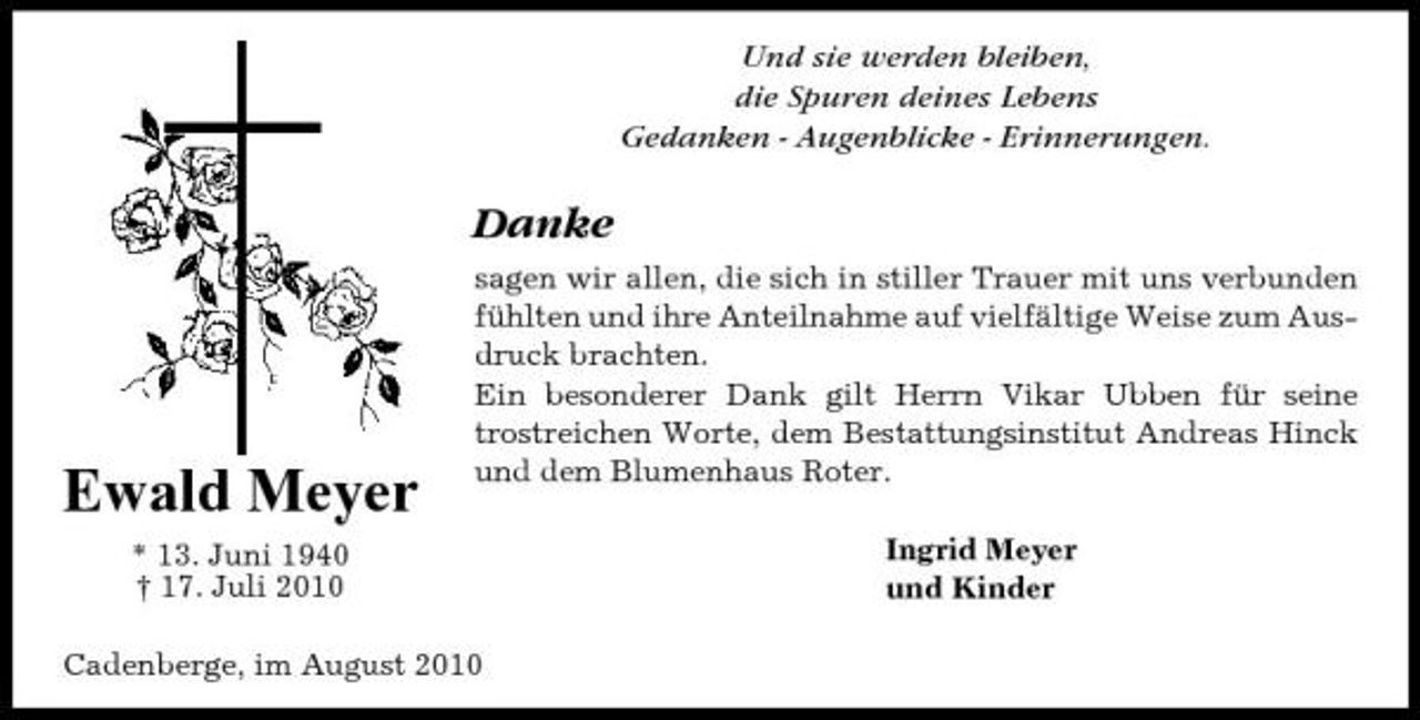 <p>Und sie werden bleiben, die Spuren deines Lebens Gedanken - Augenblicke - Erinnerungen.</p><p>Danke<br />sagen wir allen, die sich in stiller Trauer mit uns verbunden fühlten und ihre Anteilnahme auf vielfältige Weise zum Ausdruck brachten. Ein besonderer Dank gilt Herrn Vikar Ubben für seine trostreichen Worte, dem Bestattungsinstitut Andreas Hinck und dem Blumenhaus Roter. Ingrid Meyer und Kinder</p><p>Ewald Meyer<br />* 13. Juni 1940 † 17. Juli 2010</p><p>Cadenberge, im August 2010</p>