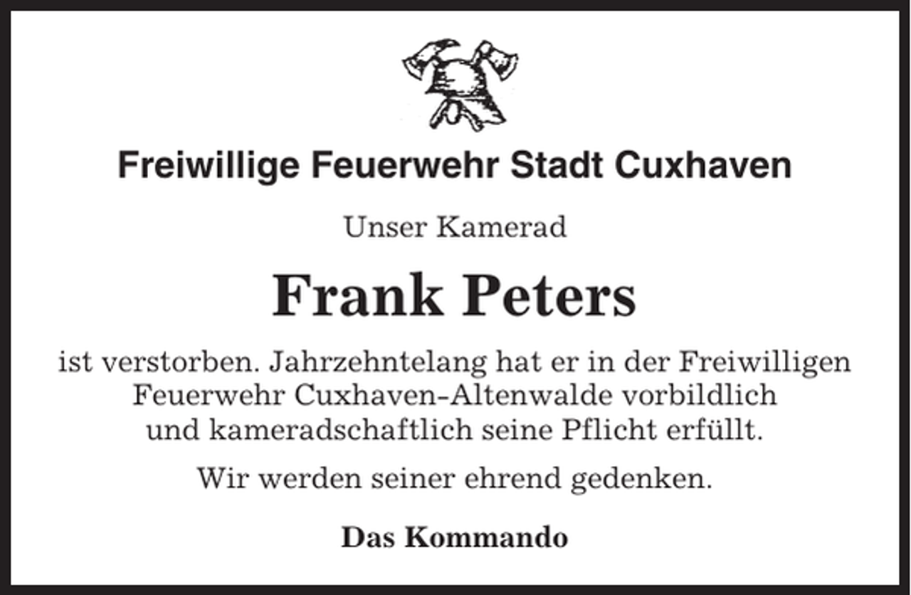 <p>Freiwillige Feuerwehr Stadt Cuxhaven<br />Unser Kamerad</p><p>Frank Peters<br />ist verstorben. Jahrzehntelang hat er in der Freiwilligen<br />Feuerwehr Cuxhaven-Altenwalde vorbildlich<br />und kameradschaftlich seine Pflicht erfüllt.<br />Wir werden seiner ehrend gedenken.<br />Das Kommando</p>