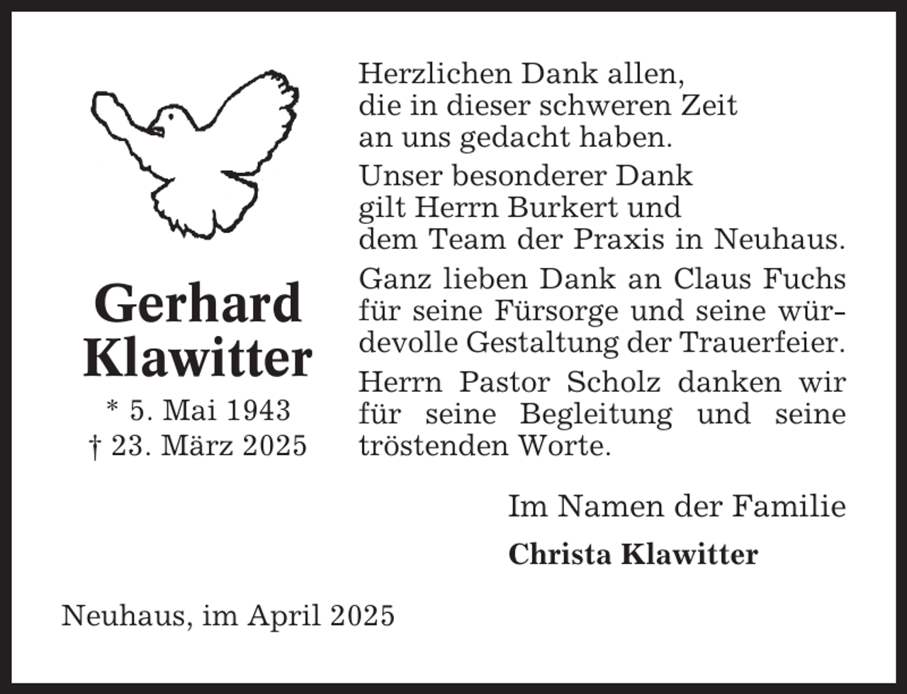 <p>Gerhard<br />Klawitter<br />* 5. Mai 1943<br />† 23. März 2025</p><p>Herzlichen Dank allen,<br />die in dieser schweren Zeit<br />an uns gedacht haben.<br />Unser besonderer Dank<br />gilt Herrn Burkert und<br />dem Team der Praxis in Neuhaus.<br />Ganz lieben Dank an Claus Fuchs<br />für seine Fürsorge und seine würdevolle Gestaltung der Trauerfeier.<br />Herrn Pastor Scholz danken wir<br />für seine Begleitung und seine<br />tröstenden Worte.</p><p>Im Namen der Familie<br />Christa Klawitter<br />Neuhaus, im April 2025</p>