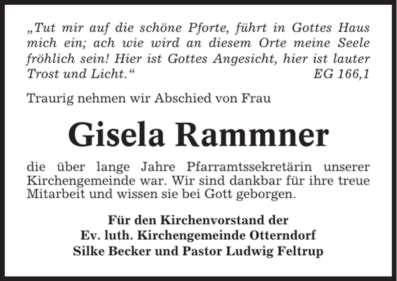 <p>„Tut mir auf die schöne Pforte, führt in Gottes Haus<br />mich ein; ach wie wird an diesem Orte meine Seele<br />fröhlich sein! Hier ist Gottes Angesicht, hier ist lauter<br />Trost und Licht.“<br />EG 166,1<br />Traurig nehmen wir Abschied von Frau</p><p>Gisela Rammner<br />die über lange Jahre Pfarramtssekretärin unserer<br />Kirchengemeinde war. Wir sind dankbar für ihre treue<br />Mitarbeit und wissen sie bei Gott geborgen.<br />Für den Kirchenvorstand der<br />Ev. luth. Kirchengemeinde Otterndorf<br />Silke Becker und Pastor Ludwig Feltrup</p>