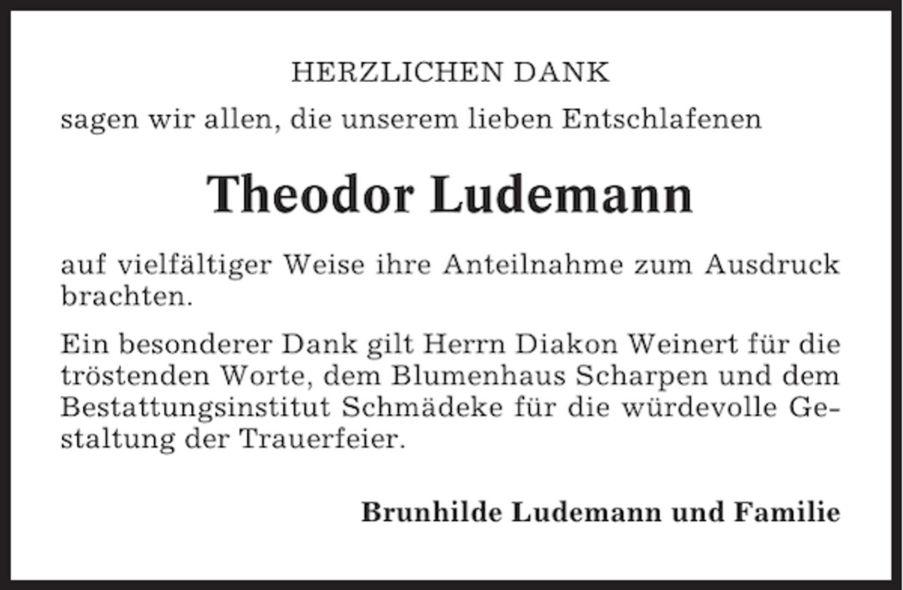 <p>HERZLICHEN DANK<br />sagen wir allen, die unserem lieben Entschlafenen</p><p>Theodor Ludemann<br />auf vielfältiger Weise ihre Anteilnahme zum Ausdruck<br />brachten.<br />Ein besonderer Dank gilt Herrn Diakon Weinert für die<br />tröstenden Worte, dem Blumenhaus Scharpen und dem<br />Bestattungsinstitut Schmädeke für die würdevolle Gestaltung der Trauerfeier.<br />Brunhilde Ludemann und Familie</p>
