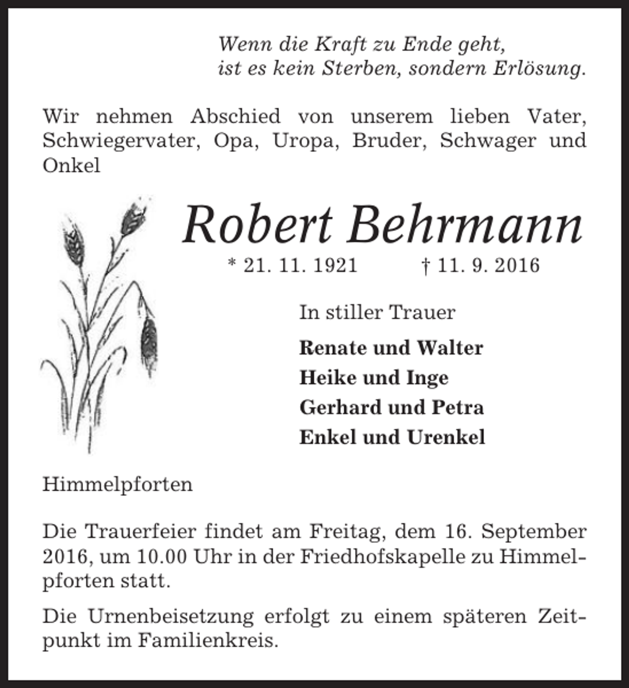 <p>Wenn die Kraft zu Ende geht,<br />ist es kein Sterben, sondern Erlösung.<br />Wir nehmen Abschied von unserem lieben Vater,<br />Schwiegervater, Opa, Uropa, Bruder, Schwager und<br />Onkel</p><p>Robert Behrmann<br />* 21. 11. 1921</p><p>† 11. 9. 2016</p><p>In stiller Trauer<br />Renate und Walter<br />Heike und Inge<br />Gerhard und Petra<br />Enkel und Urenkel<br />Himmelpforten<br />Die Trauerfeier findet am Freitag, dem 16. September<br />2016, um 10.00 Uhr in der Friedhofskapelle zu Himmelpforten statt.<br />Die Urnenbeisetzung erfolgt zu einem späteren Zeitpunkt im Familienkreis.</p>