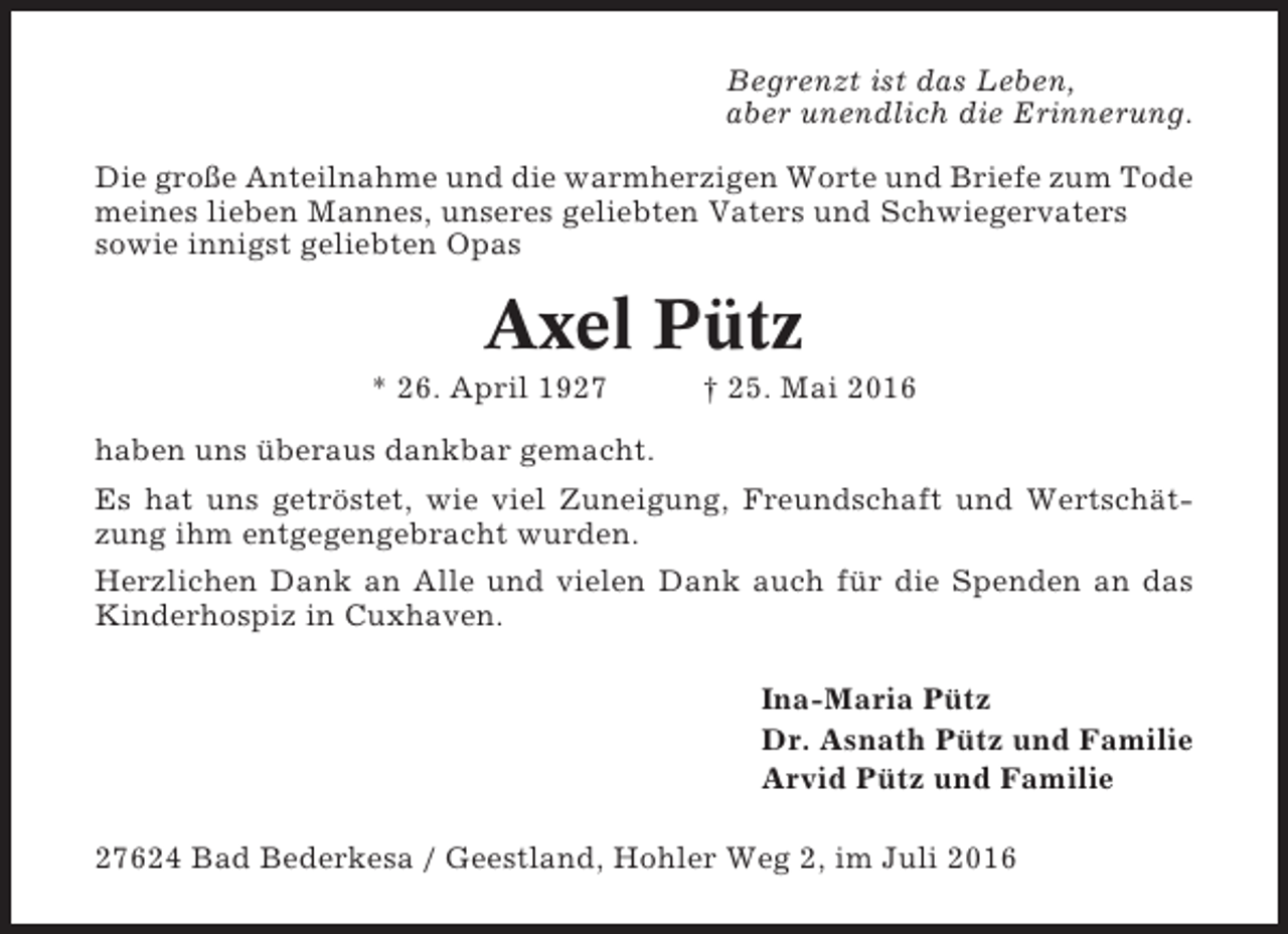 <p>Begrenzt ist das Leben,<br />aber unendlich die Erinnerung.<br />Die große Anteilnahme und die warmherzigen Worte und Briefe zum Tode<br />meines lieben Mannes, unseres geliebten Vaters und Schwiegervaters<br />sowie innigst geliebten Opas</p><p>Axel Pütz<br />* 26. April 1927</p><p>† 25. Mai 2016</p><p>haben uns überaus dankbar gemacht.<br />Es hat uns getröstet, wie viel Zuneigung, Freundschaft und Wertschätzung ihm entgegengebracht wurden.<br />Herzlichen Dank an Alle und vielen Dank auch für die Spenden an das<br />Kinderhospiz in Cuxhaven.<br />Ina-Maria Pütz<br />Dr. Asnath Pütz und Familie<br />Arvid Pütz und Familie<br />27624 Bad Bederkesa / Geestland, Hohler Weg 2, im Juli 2016</p>