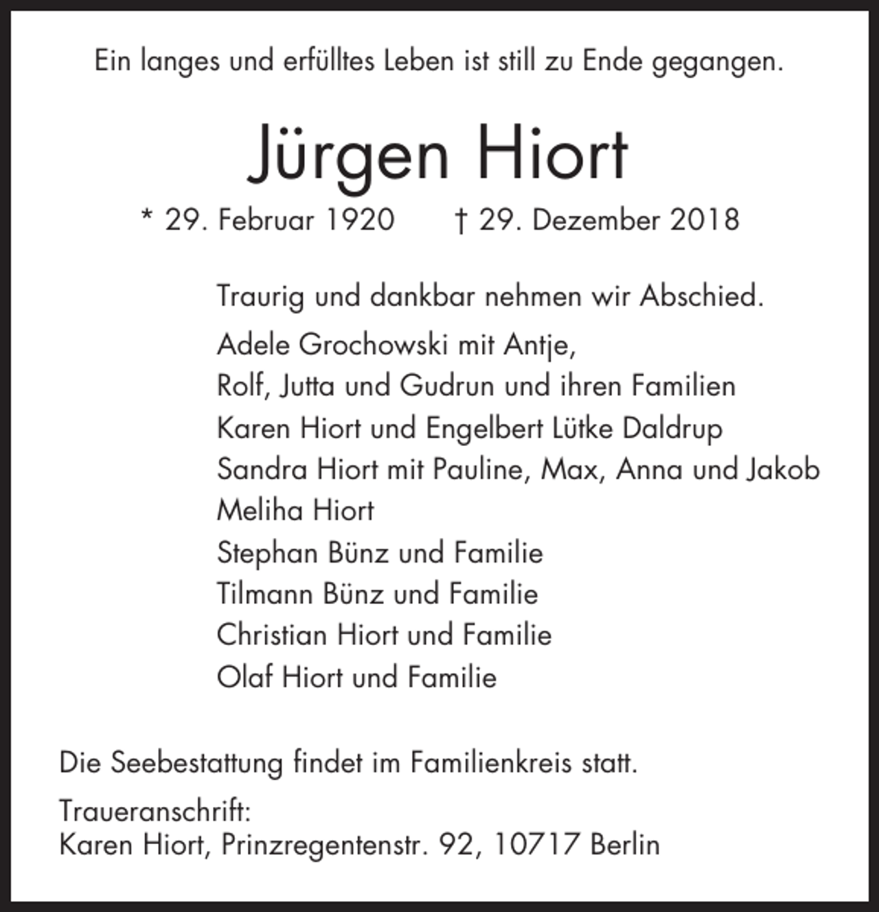<p>Ein langes und erfülltes Leben ist still zu Ende gegangen.</p><p>Jürgen Hiort<br />* 29. Februar 1920</p><p>† 29. Dezember 2018</p><p>Traurig und dankbar nehmen wir Abschied.<br />Adele Grochowski mit Antje,<br />Rolf, Jutta und Gudrun und ihren Familien<br />Karen Hiort und Engelbert Lütke Daldrup<br />Sandra Hiort mit Pauline, Max, Anna und Jakob<br />Meliha Hiort<br />Stephan Bünz und Familie<br />Tilmann Bünz und Familie<br />Christian Hiort und Familie<br />Olaf Hiort und Familie<br />Die Seebestattung findet im Familienkreis statt.<br />Traueranschrift:<br />Karen Hiort, Prinzregentenstr. 92, 10717 Berlin</p>