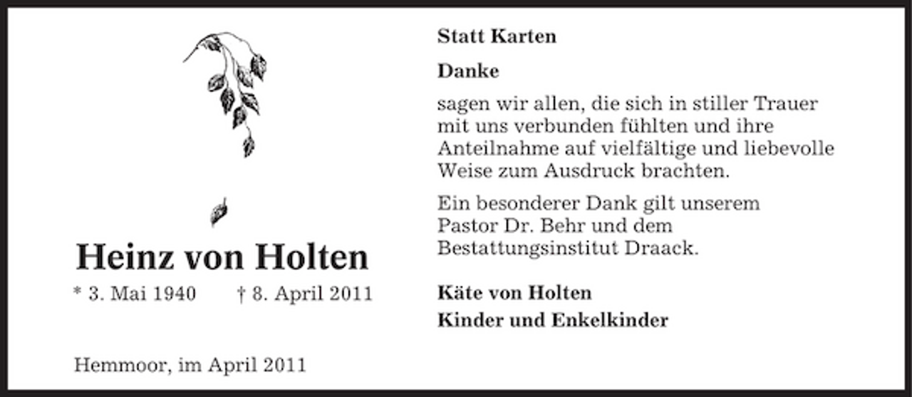 <p>Statt Karten Danke sagen wir allen, die sich in stiller Trauer mit uns verbunden fühlten und ihre Anteilnahme auf vielfältige und liebevolle Weise zum Ausdruck brachten. Ein besonderer Dank gilt unserem Pastor Dr. Behr und dem Bestattungsinstitut Draack. Käte von Holten Kinder und Enkelkinder</p><p>Heinz von Holten<br />* 3. Mai 1940 † 8. April 2011</p><p>Hemmoor, im April 2011</p>