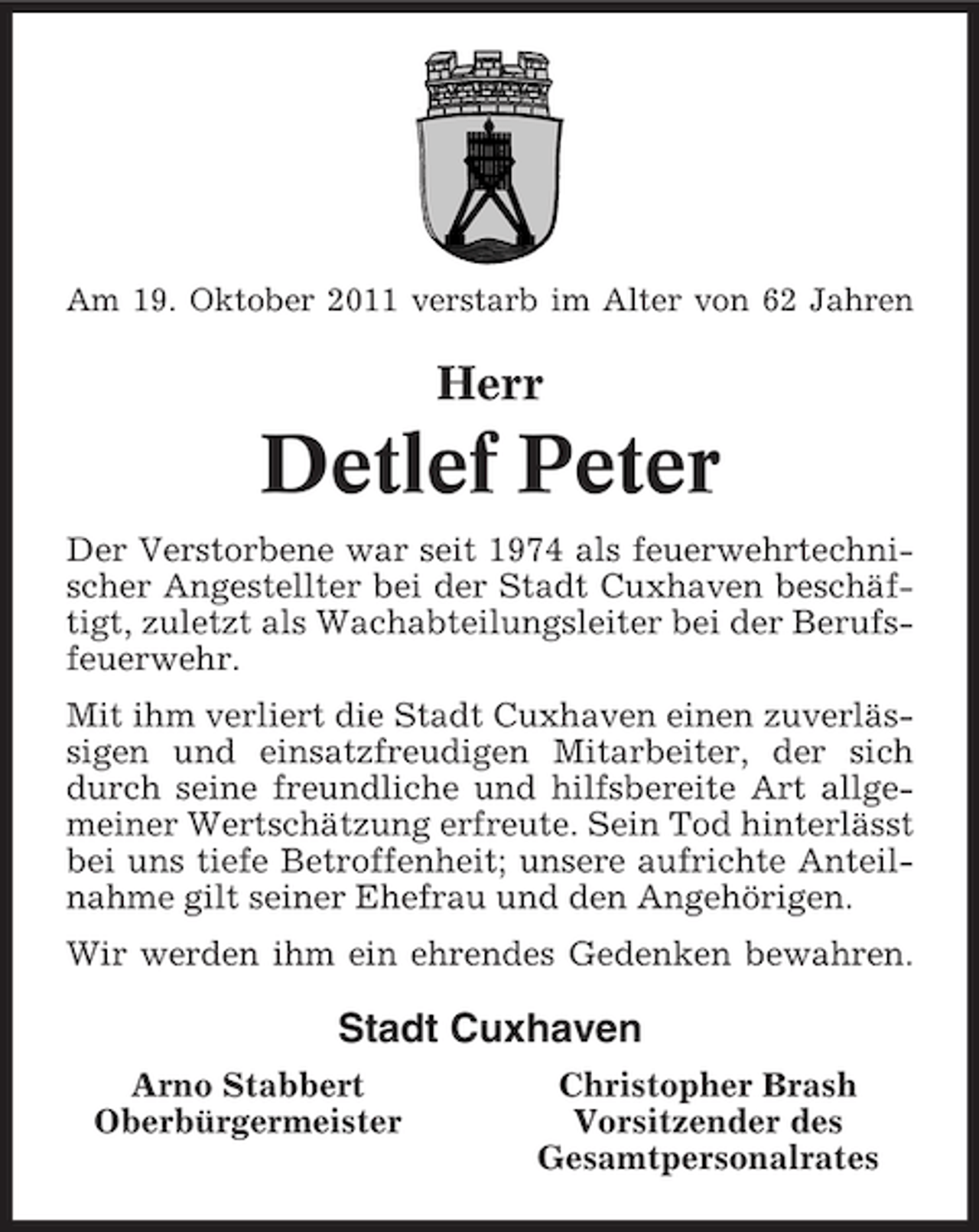 <p>Am 19. Oktober 2011 verstarb im Alter von 62 Jahren</p><p>Herr</p><p>Detlef Peter<br />Der Verstorbene war seit 1974 als feuerwehrtechnischer Angestellter bei der Stadt Cuxhaven beschäftigt, zuletzt als Wachabteilungsleiter bei der Berufsfeuerwehr.<br />Mit ihm verliert die Stadt Cuxhaven einen zuverlässigen und einsatzfreudigen Mitarbeiter, der sich<br />durch seine freundliche und hilfsbereite Art allgemeiner Wertschätzung erfreute. Sein Tod hinterlässt<br />bei uns tiefe Betroffenheit; unsere aufrichte Anteilnahme gilt seiner Ehefrau und den Angehörigen.<br />Wir werden ihm ein ehrendes Gedenken bewahren.</p><p>Stadt Cuxhaven<br />Arno Stabbert<br />Oberbürgermeister</p><p>Christopher Brash<br />Vorsitzender des<br />Gesamtpersonalrates</p>