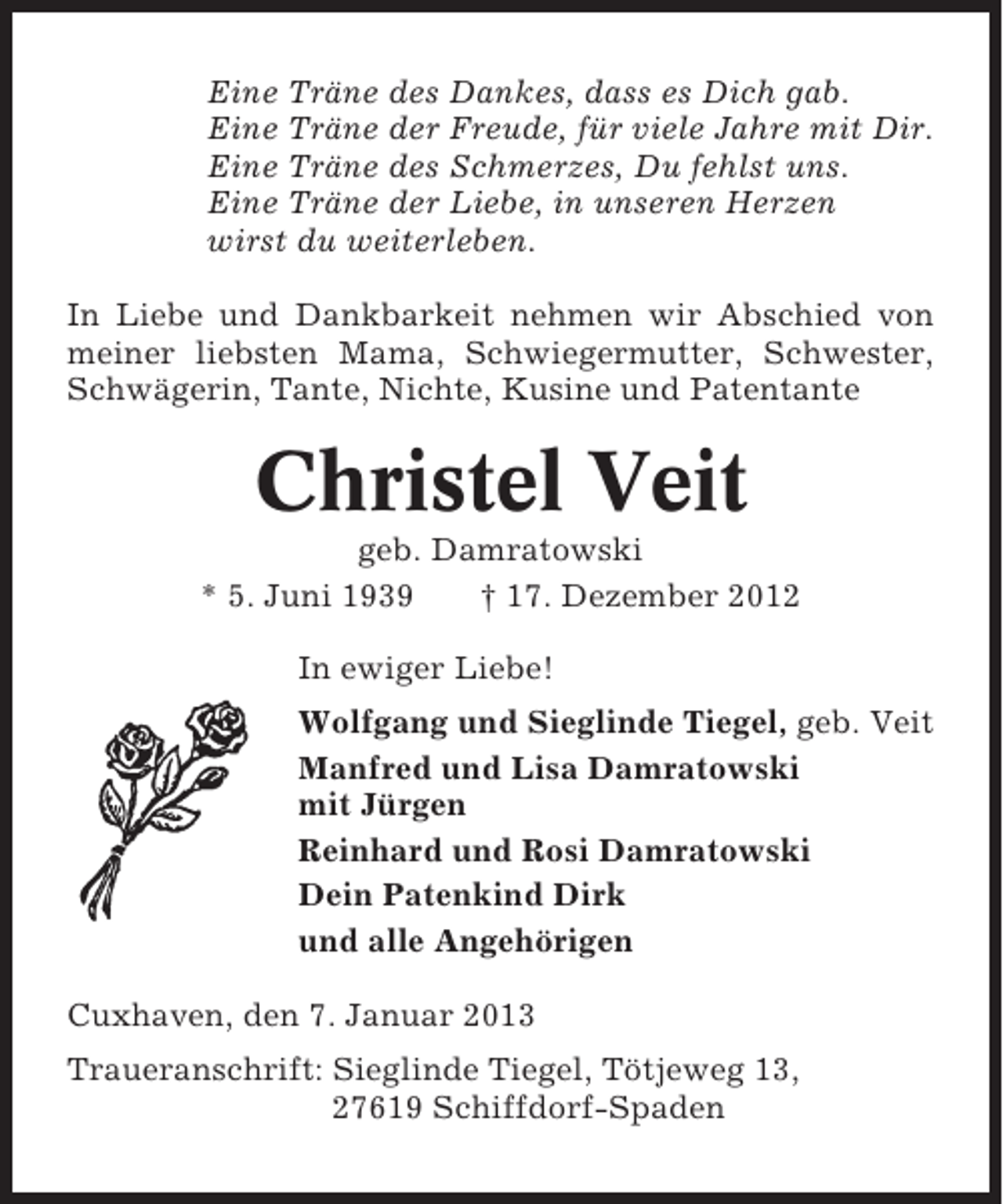 <p>Eine Träne des Dankes, dass es Dich gab.<br />Eine Träne der Freude, für viele Jahre mit Dir.<br />Eine Träne des Schmerzes, Du fehlst uns.<br />Eine Träne der Liebe, in unseren Herzen<br />wirst du weiterleben.<br />In Liebe und Dankbarkeit nehmen wir Abschied von<br />meiner liebsten Mama, Schwiegermutter, Schwester,<br />Schwägerin, Tante, Nichte, Kusine und Patentante</p><p>Christel Veit<br />geb. Damratowski<br />* 5. Juni 1939<br />† 17. Dezember 2012<br />In ewiger Liebe!<br />Wolfgang und Sieglinde Tiegel, geb. Veit<br />Manfred und Lisa Damratowski<br />mit Jürgen<br />Reinhard und Rosi Damratowski<br />Dein Patenkind Dirk<br />und alle Angehörigen<br />Cuxhaven, den 7. Januar 2013<br />Traueranschrift: Sieglinde Tiegel, Tötjeweg 13,<br />27619 Schiffdorf-Spaden</p>