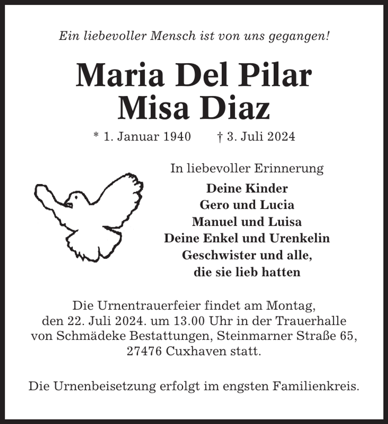 <p>Ein liebevoller Mensch ist von uns gegangen!</p><p>Maria Del Pilar<br />Misa Diaz<br />* 1. Januar 1940</p><p>† 3. Juli 2024</p><p>In liebevoller Erinnerung<br />Deine Kinder<br />Gero und Lucia<br />Manuel und Luisa<br />Deine Enkel und Urenkelin<br />Geschwister und alle,<br />die sie lieb hatten<br />Die Urnentrauerfeier findet am Montag,<br />den 22. Juli 2024. um 13.00 Uhr in der Trauerhalle<br />von Schmädeke Bestattungen, Steinmarner Straße 65,<br />27476 Cuxhaven statt.<br />Die Urnenbeisetzung erfolgt im engsten Familienkreis.</p>