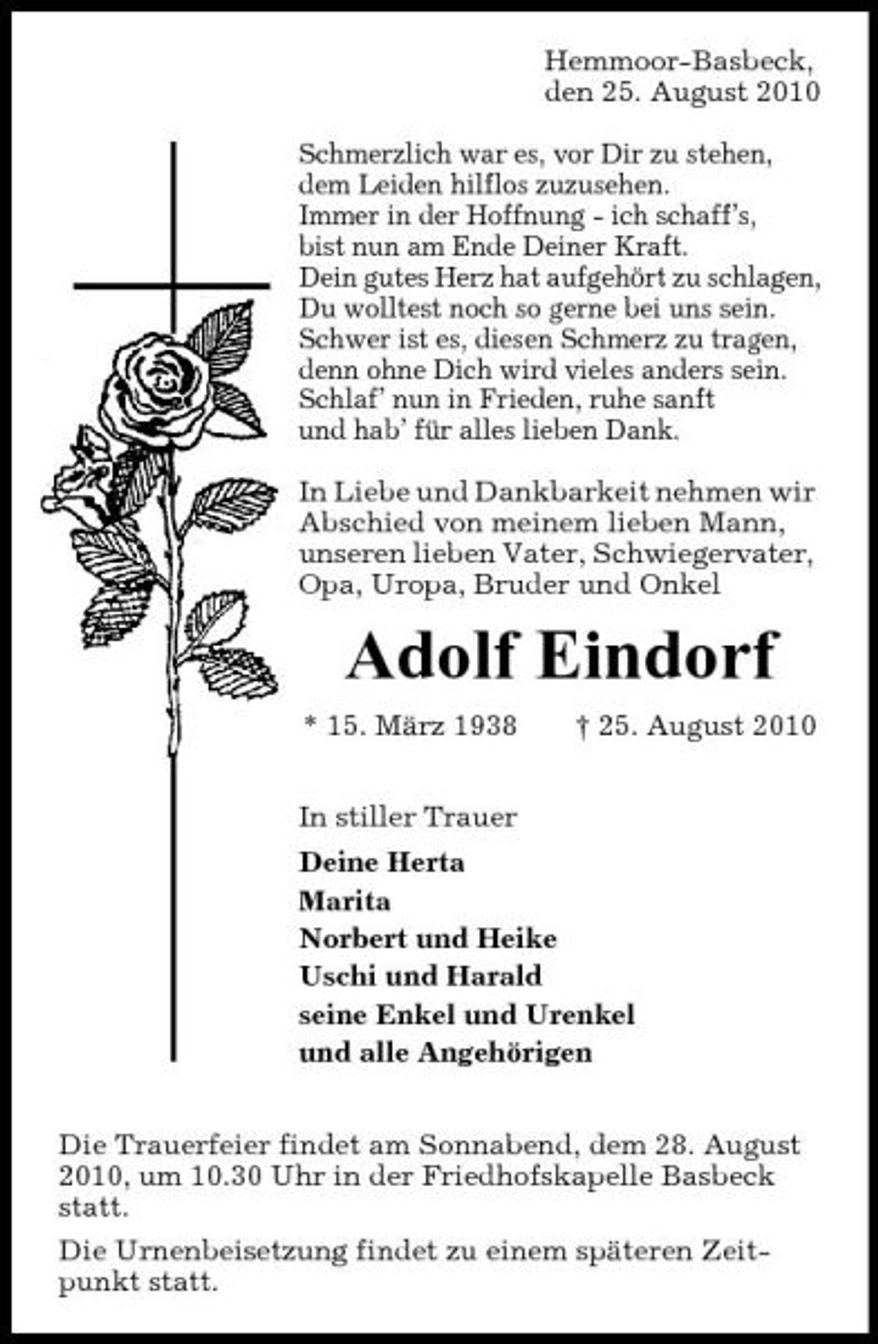 <p>Hemmoor-Basbeck, den 25. August 2010 Schmerzlich war es, vor Dir zu stehen, dem Leiden hilflos zuzusehen. Immer in der Hoffnung - ich schaff’s, bist nun am Ende Deiner Kraft. Dein gutes Herz hat aufgehört zu schlagen, Du wolltest noch so gerne bei uns sein. Schwer ist es, diesen Schmerz zu tragen, denn ohne Dich wird vieles anders sein. Schlaf’ nun in Frieden, ruhe sanft und hab’ für alles lieben Dank. In Liebe und Dankbarkeit nehmen wir Abschied von meinem lieben Mann, unseren lieben Vater, Schwiegervater, Opa, Uropa, Bruder und Onkel</p><p>Adolf Eindorf<br />* 15. März 1938 In stiller Trauer Deine Herta Marita Norbert und Heike Uschi und Harald seine Enkel und Urenkel und alle Angehörigen Die Trauerfeier findet am Sonnabend, dem 28. August 2010, um 10.30 Uhr in der Friedhofskapelle Basbeck statt. Die Urnenbeisetzung findet zu einem späteren Zeitpunkt statt. † 25. August 2010</p>