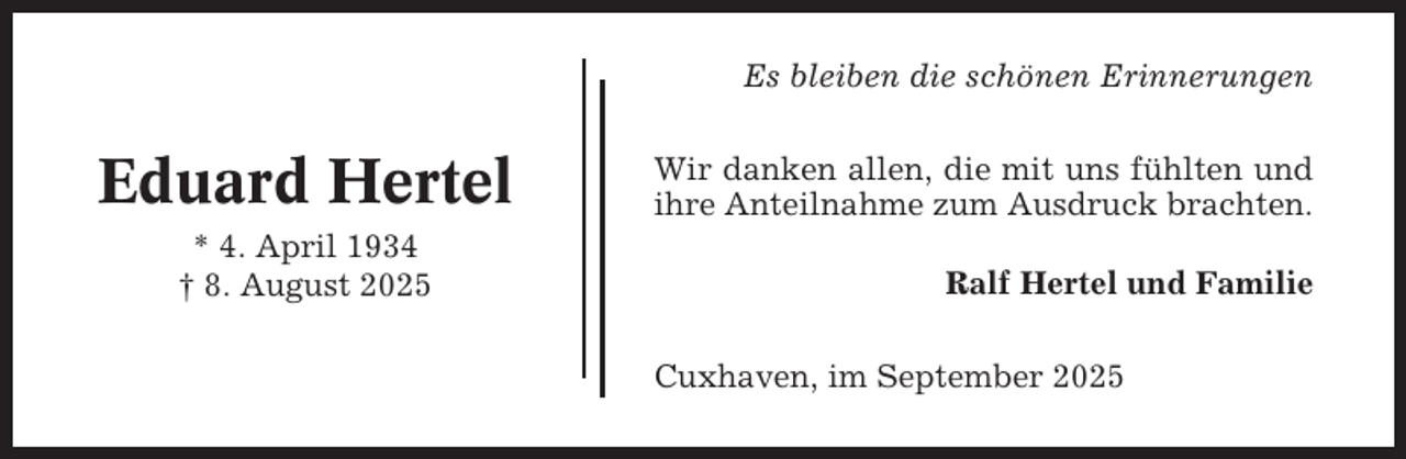 <p>Es bleiben die schönen Erinnerungen</p><p>Eduard Hertel<br />* 4. April 1934<br />† 8. August 2025</p><p>Wir danken allen, die mit uns fühlten und<br />ihre Anteilnahme zum Ausdruck brachten.<br />Ralf Hertel und Familie<br />Cuxhaven, im September 2025</p>