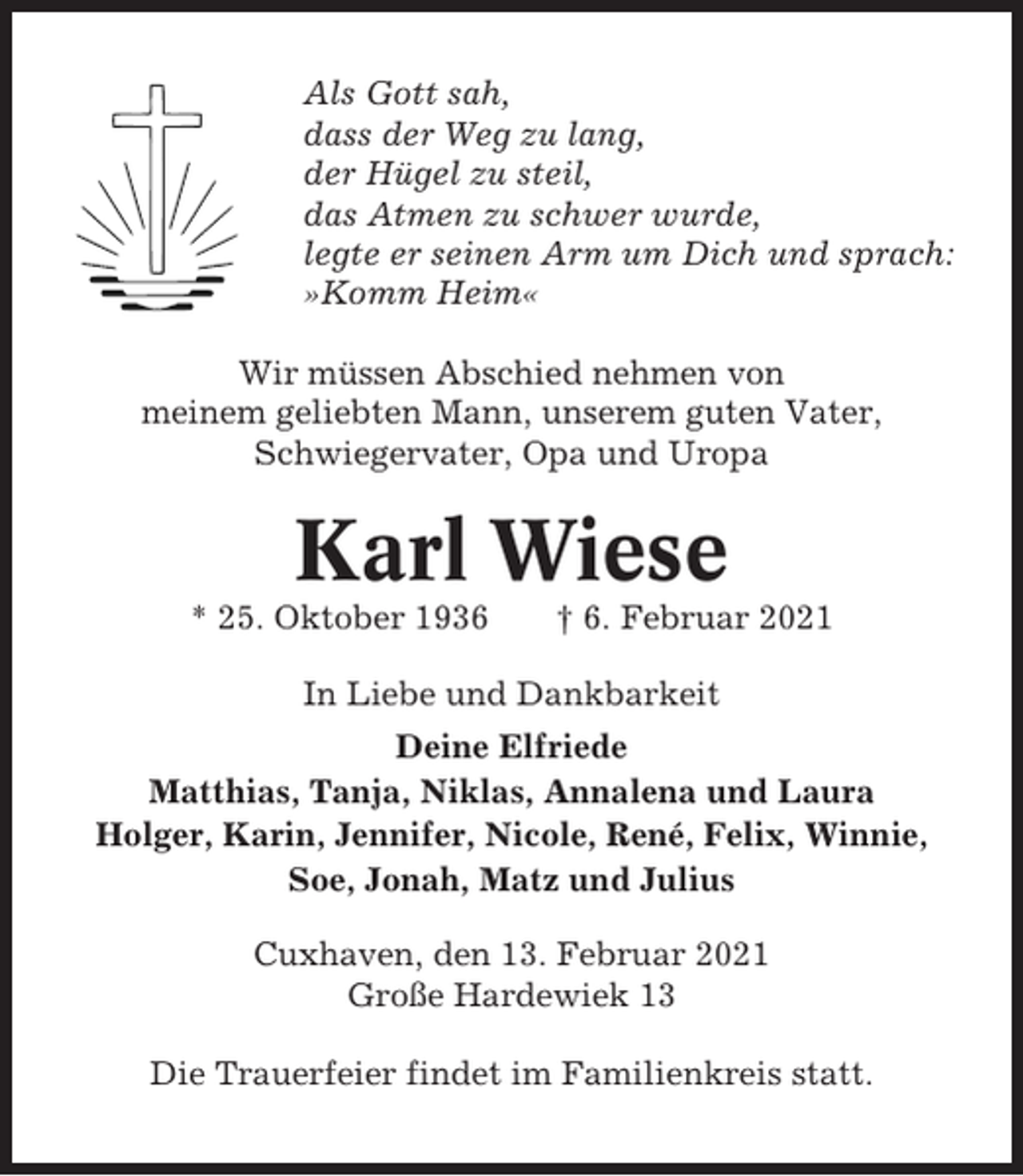 <p>Als Gott sah,<br />dass der Weg zu lang,<br />der Hügel zu steil,<br />das Atmen zu schwer wurde,<br />legte er seinen Arm um Dich und sprach:<br />»Komm Heim«<br />Wir müssen Abschied nehmen von<br />meinem geliebten Mann, unserem guten Vater,<br />Schwiegervater, Opa und Uropa</p><p>Karl Wiese<br />* 25. Oktober 1936</p><p>† 6. Februar 2021</p><p>In Liebe und Dankbarkeit<br />Deine Elfriede<br />Matthias, Tanja, Niklas, Annalena und Laura<br />Holger, Karin, Jennifer, Nicole, René, Felix, Winnie,<br />Soe, Jonah, Matz und Julius<br />Cuxhaven, den 13. Februar 2021<br />Große Hardewiek 13<br />Die Trauerfeier findet im Familienkreis statt.</p>