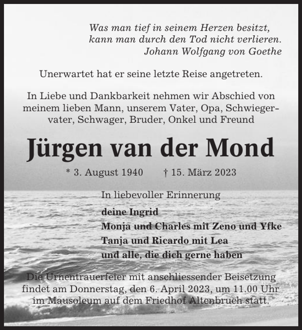 <p>Was man tief in seinem Herzen besitzt,<br />kann man durch den Tod nicht verlieren.<br />Johann Wolfgang von Goethe<br />Unerwartet hat er seine letzte Reise angetreten.<br />In Liebe und Dankbarkeit nehmen wir Abschied von<br />meinem lieben Mann, unserem Vater, Opa, Schwiegervater, Schwager, Bruder, Onkel und Freund</p><p>Jürgen van der Mond<br />* 3. August 1940</p><p>† 15. März 2023</p><p>In liebevoller Erinnerung<br />deine Ingrid<br />Monja und Charles mit Zeno und Yfke<br />Tanja und Ricardo mit Lea<br />und alle, die dich gerne haben<br />Die Urnentrauerfeier mit anschliessender Beisetzung<br />findet am Donnerstag, den 6. April 2023, um 11.00 Uhr<br />im Mausoleum auf dem Friedhof Altenbruch statt.</p>