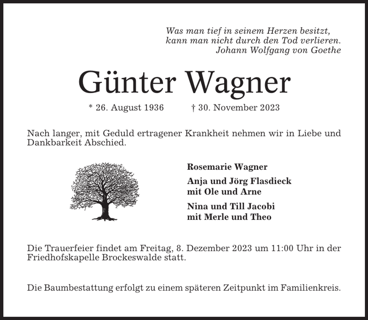 <p>Was man tief in seinem Herzen besitzt,<br />kann man nicht durch den Tod verlieren.<br />Johann Wolfgang von Goethe</p><p>Günter Wagner<br />* 26. August 1936</p><p>† 30. November 2023</p><p>Nach langer, mit Geduld ertragener Krankheit nehmen wir in Liebe und<br />Dankbarkeit Abschied.<br />Rosemarie Wagner<br />Anja und Jörg Flasdieck<br />mit Ole und Arne<br />Nina und Till Jacobi<br />mit Merle und Theo</p><p>Die Trauerfeier findet am Freitag, 8. Dezember 2023 um 11:00 Uhr in der<br />Friedhofskapelle Brockeswalde statt.<br />Die Baumbestattung erfolgt zu einem späteren Zeitpunkt im Familienkreis.</p>