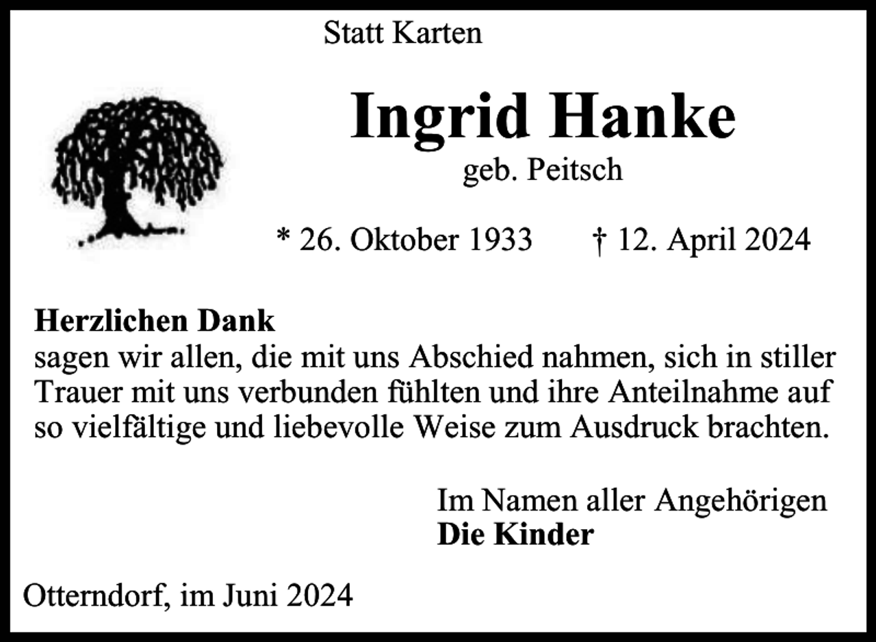 <p>Statt Karten</p><p>Ingrid Hanke<br />geb. Peitsch</p><p>* 26. Oktober 1933</p><p>† 12. April 2024</p><p>Herzlichen Dank<br />sagen wir allen, die mit uns Abschied nahmen, sich in stiller<br />Trauer mit uns verbunden fühlten und ihre Anteilnahme auf<br />so vielfältige und liebevolle Weise zum Ausdruck brachten.<br />Im Namen aller Angehörigen<br />Die Kinder<br />Otterndorf, im Juni 2024</p>