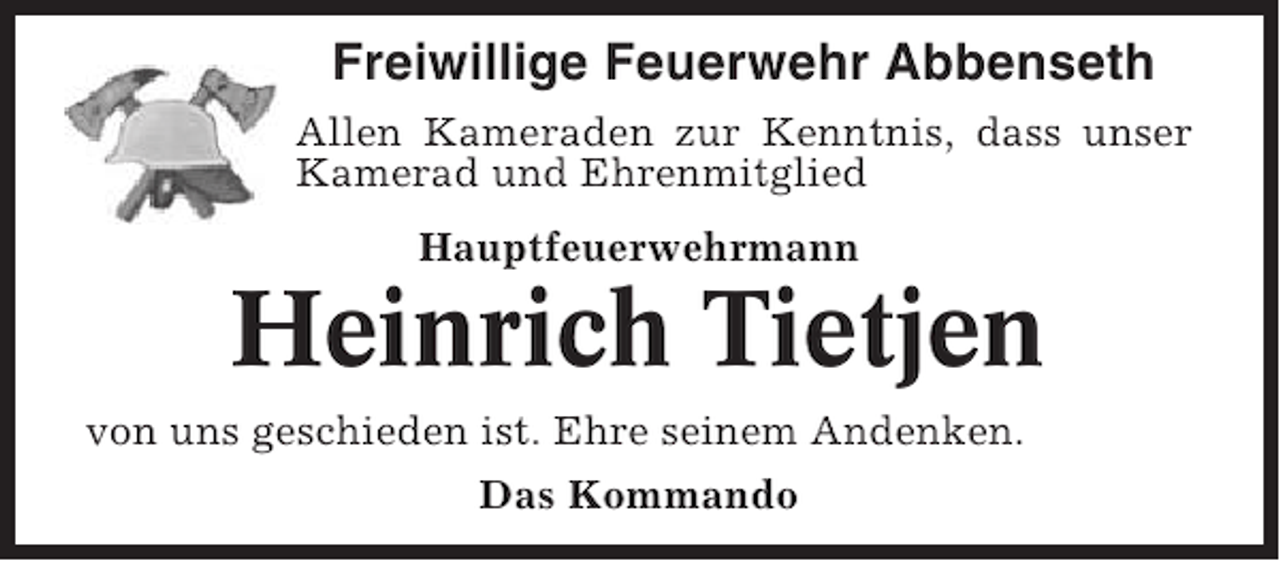 <p>Freiwillige Feuerwehr Abbenseth<br />Allen Kameraden zur Kenntnis, dass unser<br />Kamerad und Ehrenmitglied<br />Hauptfeuerwehrmann</p><p>Heinrich Tietjen<br />von uns geschieden ist. Ehre seinem Andenken.<br />Das Kommando</p>