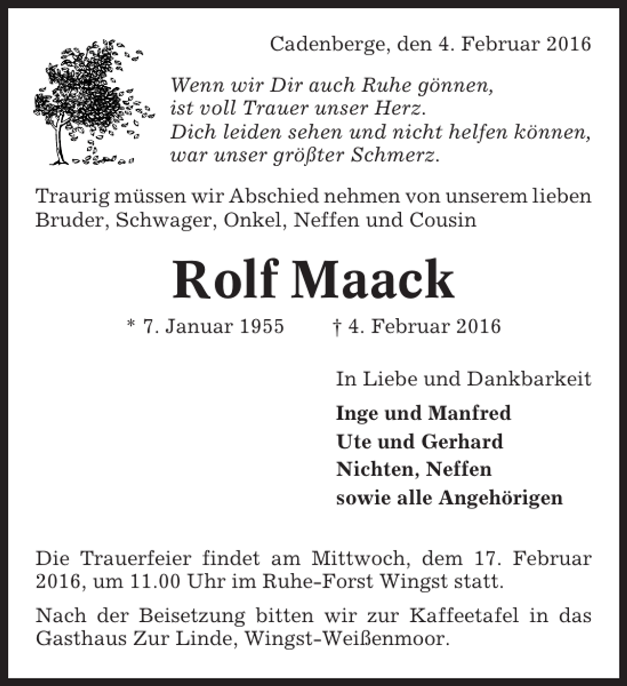 <p>Cadenberge, den 4. Februar 2016<br />Wenn wir Dir auch Ruhe gönnen,<br />ist voll Trauer unser Herz.<br />Dich leiden sehen und nicht helfen können,<br />war unser größter Schmerz.<br />Traurig müssen wir Abschied nehmen von unserem lieben<br />Bruder, Schwager, Onkel, Neffen und Cousin</p><p>Rolf Maack<br />* 7. Januar 1955</p><p>† 4. Februar 2016<br />In Liebe und Dankbarkeit<br />Inge und Manfred<br />Ute und Gerhard<br />Nichten, Neffen<br />sowie alle Angehörigen</p><p>Die Trauerfeier findet am Mittwoch, dem 17. Februar<br />2016, um 11.00 Uhr im Ruhe-Forst Wingst statt.<br />Nach der Beisetzung bitten wir zur Kaffeetafel in das<br />Gasthaus Zur Linde, Wingst-Weißenmoor.</p>