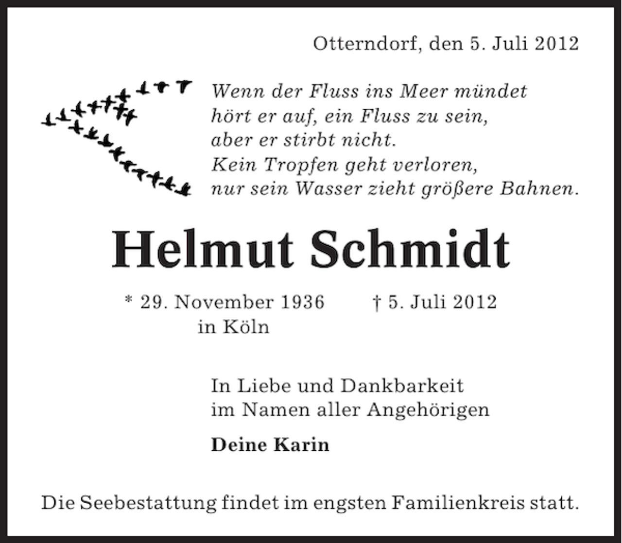 <p>Otterndorf, den 5. Juli 2012<br />Wenn der Fluss ins Meer mündet<br />hört er auf, ein Fluss zu sein,<br />aber er stirbt nicht.<br />Kein Tropfen geht verloren,<br />nur sein Wasser zieht größere Bahnen.</p><p>Helmut Schmidt<br />* 29. November 1936<br />in Köln</p><p>† 5. Juli 2012</p><p>In Liebe und Dankbarkeit<br />im Namen aller Angehörigen<br />Deine Karin<br />Die Seebestattung findet im engsten Familienkreis statt.</p>