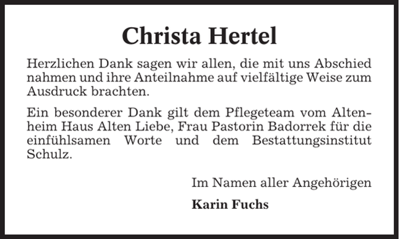 <p>Christa Hertel<br />Herzlichen Dank sagen wir allen, die mit uns Abschied<br />nahmen und ihre Anteilnahme auf vielfältige Weise zum<br />Ausdruck brachten.<br />Ein besonderer Dank gilt dem Pflegeteam vom Altenheim Haus Alten Liebe, Frau Pastorin Badorrek für die<br />einfühlsamen Worte und dem Bestattungsinstitut<br />Schulz.<br />Im Namen aller Angehörigen<br />Karin Fuchs</p>