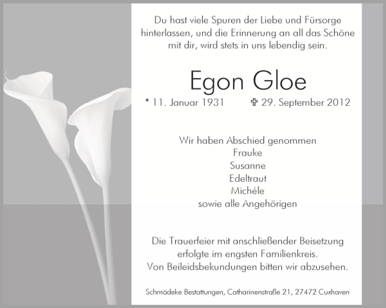 <p>Du hast viele Spuren der Liebe und Fürsorge<br />hinterlassen, und die Erinnerung an all das Schöne<br />mit dir, wird stets in uns lebendig sein.</p><p>Egon Gloe<br />* 11. Januar 1931</p><p>29. September 2012</p><p>Wir haben Abschied genommen<br />Frauke<br />Susanne<br />Edeltraut<br />Michéle<br />sowie alle Angehörigen</p><p>Die Trauerfeier mit anschließender Beisetzung<br />erfolgte im engsten Familienkreis.<br />Von Beileidsbekundungen bitten wir abzusehen.<br />Schmädeke Bestattungen, Catharinenstraße 21, 27472 Cuxhaven</p>