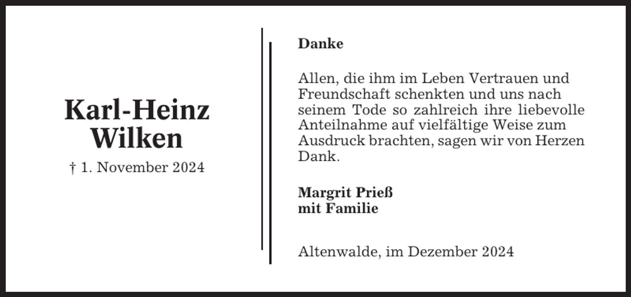<p>Danke</p><p>Karl-Heinz<br />Wilken<br />† 1. November 2024</p><p>Allen, die ihm im Leben Vertrauen und<br />Freundschaft schenkten und uns nach<br />seinem Tode so zahlreich ihre liebevolle<br />Anteilnahme auf vielfältige Weise zum<br />Ausdruck brachten, sagen wir von Herzen<br />Dank.<br />Margrit Prieß<br />mit Familie<br />Altenwalde, im Dezember 2024</p>