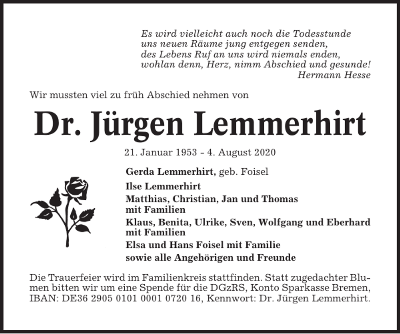 <p>Es wird vielleicht auch noch die Todesstunde<br />uns neuen Räume jung entgegen senden,<br />des Lebens Ruf an uns wird niemals enden,<br />wohlan denn, Herz, nimm Abschied und gesunde!<br />Hermann Hesse<br />Wir mussten viel zu früh Abschied nehmen von</p>
<p>Dr. Jürgen Lemmerhirt<br />21. Januar 1953 - 4. August 2020<br />Gerda Lemmerhirt, geb. Foisel<br />Ilse Lemmerhirt<br />Matthias, Christian, Jan und Thomas<br />mit Familien<br />Klaus, Benita, Ulrike, Sven, Wolfgang und Eberhard<br />mit Familien<br />Elsa und Hans Foisel mit Familie<br />sowie alle Angehörigen und Freunde<br />Die Trauerfeier wird im Familienkreis stattfinden. Statt zugedachter Blumen bitten wir um eine Spende für die DGzRS, Konto Sparkasse Bremen,<br />IBAN: DE36 2905 0101 0001 0720 16, Kennwort: Dr. Jürgen Lemmerhirt.</p>