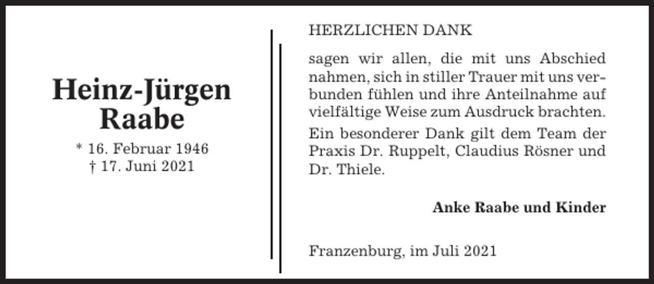 <p>HERZLICHEN DANK</p><p>Heinz-Jürgen<br />Raabe<br />* 16. Februar 1946<br />† 17. Juni 2021</p><p>sagen wir allen, die mit uns Abschied<br />nahmen, sich in stiller Trauer mit uns verbunden fühlen und ihre Anteilnahme auf<br />vielfältige Weise zum Ausdruck brachten.<br />Ein besonderer Dank gilt dem Team der<br />Praxis Dr. Ruppelt, Claudius Rösner und<br />Dr. Thiele.<br />Anke Raabe und Kinder<br />Franzenburg, im Juli 2021</p>