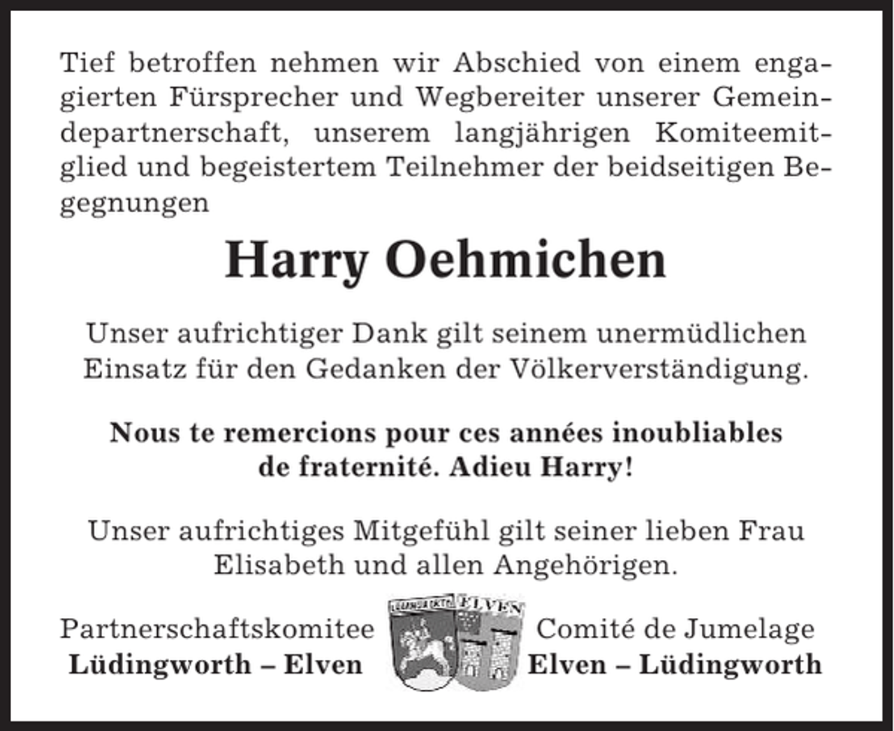 <p>Tief betroffen nehmen wir Abschied von einem engagierten Fürsprecher und Wegbereiter unserer Gemeindepartnerschaft, unserem langjährigen Komiteemitglied und begeistertem Teilnehmer der beidseitigen Begegnungen</p><p>Harry Oehmichen<br />Unser aufrichtiger Dank gilt seinem unermüdlichen<br />Einsatz für den Gedanken der Völkerverständigung.<br />Nous te remercions pour ces années inoubliables<br />de fraternité. Adieu Harry!<br />Unser aufrichtiges Mitgefühl gilt seiner lieben Frau<br />Elisabeth und allen Angehörigen.<br />Partnerschaftskomitee<br />Lüdingworth – Elven</p><p>Comité de Jumelage<br />Elven – Lüdingworth</p>