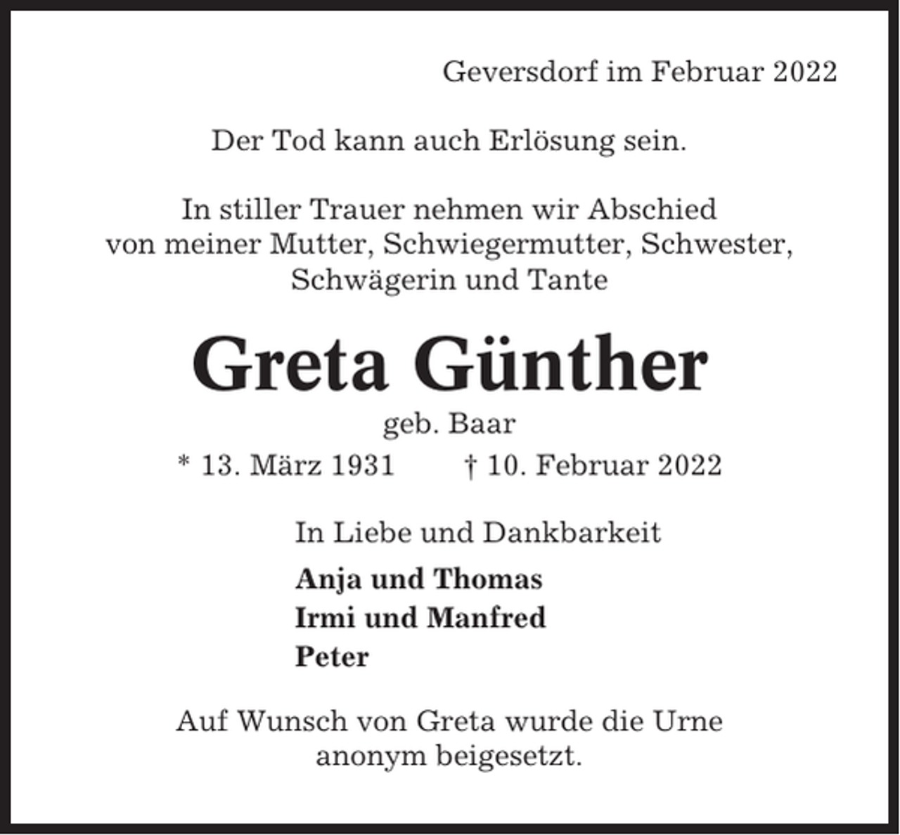 <p>Geversdorf im Februar 2022<br />Der Tod kann auch Erlösung sein.<br />In stiller Trauer nehmen wir Abschied<br />von meiner Mutter, Schwiegermutter, Schwester,<br />Schwägerin und Tante</p><p>Greta Günther<br />geb. Baar<br />* 13. März 1931<br />† 10. Februar 2022<br />In Liebe und Dankbarkeit<br />Anja und Thomas<br />Irmi und Manfred<br />Peter<br />Auf Wunsch von Greta wurde die Urne<br />anonym beigesetzt.</p>