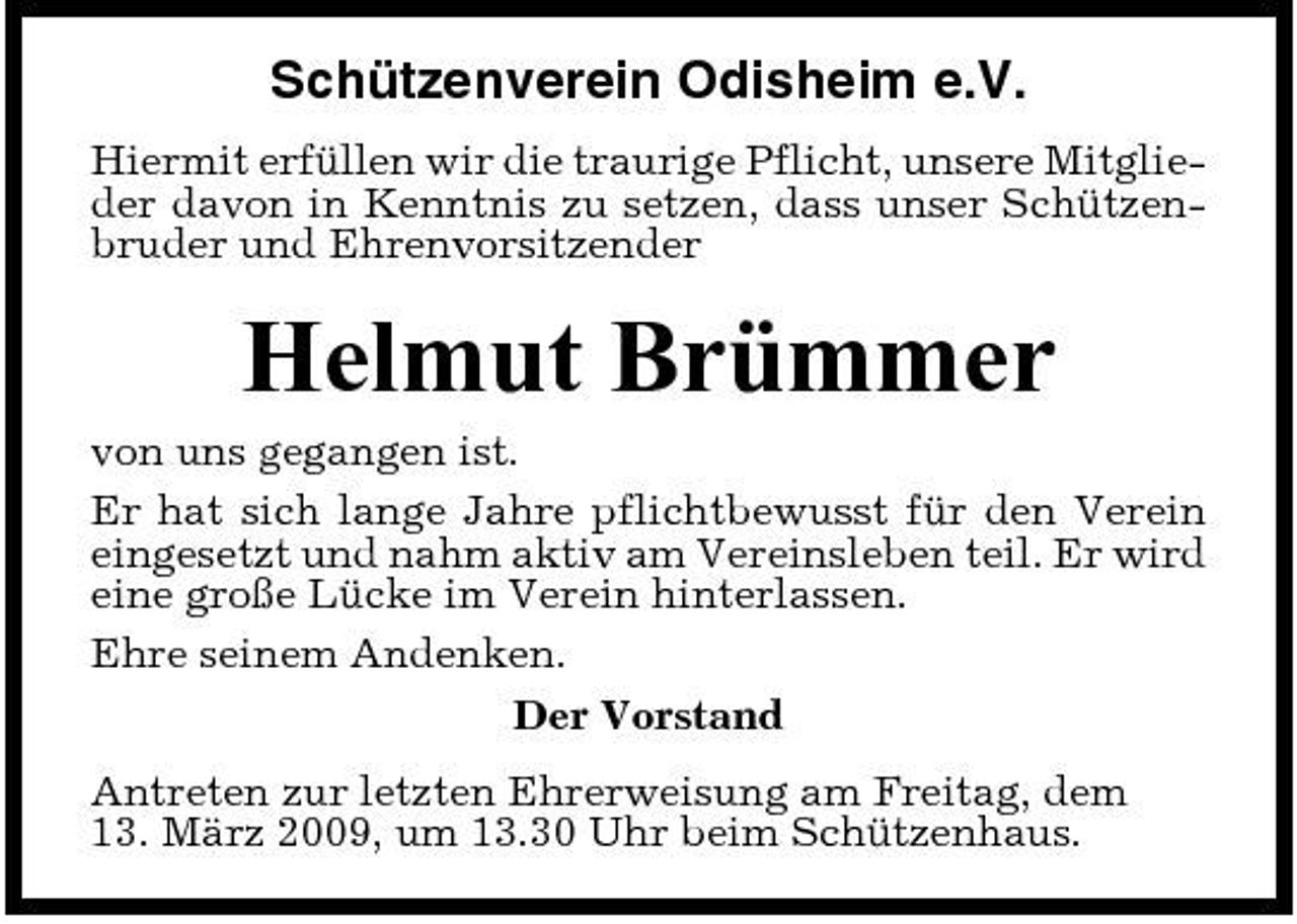 <p>Schützenverein Odisheim e.V.<br />Hiermit erfüllen wir die traurige Pflicht, unsere Mitglieder davon in Kenntnis zu setzen, dass unser Schützenbruder und Ehrenvorsitzender</p><p>Helmut Brümmer<br />von uns gegangen ist. Er hat sich lange Jahre pflichtbewusst für den Verein eingesetzt und nahm aktiv am Vereinsleben teil. Er wird eine große Lücke im Verein hinterlassen. Ehre seinem Andenken. Der Vorstand Antreten zur letzten Ehrerweisung am Freitag, dem 13. März 2009, um 13.30 Uhr beim Schützenhaus.</p>